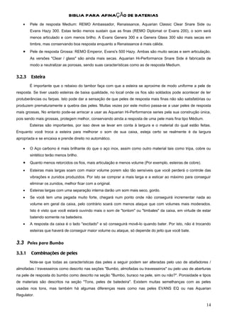 BIBLIA PARA AFINAÇÃO DE BATERIAS
    •   Pele de resposta Medium: REMO Ambassador, Renaissance, Aquarian Classic Clear Snare Side ou
        Evans Hazy 300. Estas terão menos sustain que as finas (REMO Diplomat or Evans 200), o som será
        menos articulado e com menos brilho. A Evans Genera 300 e a Genera Glass 300 são mais secas em
        timbre, mas conservando boa resposta enquanto a Renaissance é mais cálida.
    •   Pele de resposta Grossa: REMO Emperor, Evans's 500 Hazy. Ambas são muito secas e sem articulação.
        As versões "Clear / glass" são ainda mais secas. Aquarian Hi-Performance Snare Side é fabricada de
        modo a neutralizar as porosas, sendo suas características como as de resposta Medium.


3.2.3   Esteira
        É importante que o rebaixo do tambor faça com que a esteira se aproxime de modo uniforme a pele de
resposta. Se tiver usado esteiras de baixa qualidade, no local onde os fios são soldados pode acontecer de ter
protuberâncias ou farpas. Isto pode dar a sensação de que peles de resposta mais finas não são satisfatórias ou
produzem prematuramente a quebra das peles. Muitas vezes por este motivo passa-se a usar peles de resposta
mais grossas, No entanto pode-se arriscar a usar as Aquarian Hi-Performance series pela sua construção única,
pois sendo mais grossas, protegem melhor, conservando ainda a resposta de uma pele mais fina tipo Médium.
        Esteiras são importantes, por isso deve se levar em conta à largura e o material do qual estão feitas.
Enquanto você troca a esteira para melhorar o som de sua caixa, esteja certo se realmente é da largura
apropriada e se encaixa e prende direito no automático.

    •   O Aço carbono é mais brilhante do que o aço inox, assim como outro material tais como tripa, cobre ou
        sintético terão menos brilho.
    •   Quanto menos retorcidos os fios, mais articulação e menos volume (Por exemplo, esteiras de cobre).

    •   Esteiras mais largas soam com maior volume porem são tão sensíveis que você perderá o controle das
        vibrações e zunidos produzidos. Por isto se comprar a mais larga e a esticar ao máximo para conseguir
        eliminar os zunidos, melhor ficar com a original.
    •   Esteiras largas com uma separação interna darão um som mais seco, gordo.
    •   Se você tem uma pegada muito forte, chegará num ponto onde não conseguirá incrementar nada ao
        volume em geral da caixa, pelo contrário soará com menos ataque que com volumes mais moderados.
        Isto é visto que você estará ouvindo mais o som de "tontom" ou "timbales" da caixa, em virtude de estar
        batendo somente na batedeira.
    •   A resposta da caixa é o lado "excitado" e só conseguirá movê-lo quando bater. Por isto, não é trocando
        esteiras que haverá de conseguir maior volume ou ataque, só depende do jeito que você bate.


3.3 Peles para Bumbo
3.3.1   Combinações de peles
        Note-se que todas as características das peles a seguir podem ser alteradas pelo uso de abafadores /
almofadas / travesseiros como descrito nas seções "Bumbo, almofadas ou travesseiros" ou pelo uso de aberturas
na pele de resposta do bumbo como descrito na seção "Bumbo, buraco na pele, sim ou não?". Porosidade e tipos
de materiais são descritos na seção "Tons, peles de batedeira". Existem muitas semelhanças com as peles
usadas nos tons, mas também há algumas diferenças reais como nas peles EVANS EQ ou nas Aquarian
Regulator.

                                                                                                             14
 