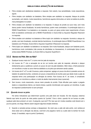 BIBLIA PARA AFINAÇÃO DE BATERIAS

      •    Filme simples sem abafadores batedeira e resposta: Som aberto, boa sensibilidade, muita ressonância,
           agudo.
      •    Filme simples com abafador na batedeira, filme simples sem abafador na resposta: Ataque do pirulito
           aumentado, som aberto, muita ressonância, harmônicos agudos diminuídos um tanto na batida do pirulito,
           mas prolongados no sustain.
      •    Filme simples com abafador na batedeira e na resposta: O ataque do pirulito se ouve mais, som mais
           denso porém menos focalizado, há ainda harmônicos, porém mais controlados. A combinação típica é a
           REMO PowerStroke 3 na batedeira e na resposta, ou para um grave ainda maior experimente a Evans
           EQ4 na batedeira combinada com a REMO PowerStroke 3, Evans EQ2 ou Aquarian Regulator Resonant
           na resposta.
      •    Filme simples com abafador na batedeira e filme duplo com abafador na resposta: Aumenta o ataque do
           pirulito, som bem focalizado, controle total de harmônicos. A combinação típica é REMO PowerStroke 3 na
           batedeira com Pinstripe, Evans EQ3 or Aquarian SuperKick II Resonant na resposta.
      •    Filme duplo com abafador na batedeira e na resposta: Som muito focalizado, ataque com bastante punch,
           harmônicos muito controlados (não precisa de almofadas ou travesseiros). A combinação típica é para
           ambos lados REMO Pinstripe, ou Evans EQ3 ou Aquarian SuperKick II.


3.3.2 Buraco na Pele, Sim ou Não?
      •    Qualquer buraco maior de 7", é como nem ter pele de resposta.
      •    Um buraco de 7" cria a sensação de se ter um bumbo sem pele de resposta, alimenta o ataque
           diretamente para a audiência e provê um pouco do som da pele batedeira. Além disso, é fácil posicionar
           um microfone e mudar os sons internos abafados ou do jeito que estiverem sendo usados.
      •    Um buraco de 4" a 5" ou até 2 buracos, pode compensar; agrega um pouco de alívio à pressão sonora do
           batedor do pedal de bumbo, contendo um pouco a ressonância do bumbo para que deste modo a pele de
           resposta tenha uma participação na afinação do tambor. Num buraco de 4", às vezes, é complicado
           posicionar um microfone ou alterar o modo de abafar internamente (mas é possível).
      •    Sem buraco, muito ressonante, cria-se maior pressão do pirulito. Pode dificultar para captar a pegada
           deste e a ressonância interna, ao mesmo tempo, quando microfonado com apenas um microfone. A pele
           de resposta é predominante no som principal.


3.4       Quando trocar as peles
           Há vários indicadores que determinam quando uma pele deve ser trocada. Só não esqueça, estamos
falando aqui tanto do ponto de vista pratico quanto do "purista". Fora o obvio, quando há um buraco na pele,
qualquer pele deve produzir um som. A pergunta, que som? Por isso que em muitas ocasiões você deverá ser o
juiz do quando, do chega. Mesmo assim seguem algumas simples diretivas:

      •    Quando a camada porosa começa a desaparecer. Se você usou a pele até este ponto, com certeza já
           deve estar com a afinação nas alturas, você tem uma pegada e tanto ou a pele está no tambor há muito
           tempo. O resultado, veja no ponto 2 (embaixo).




                                                                                                               15
 