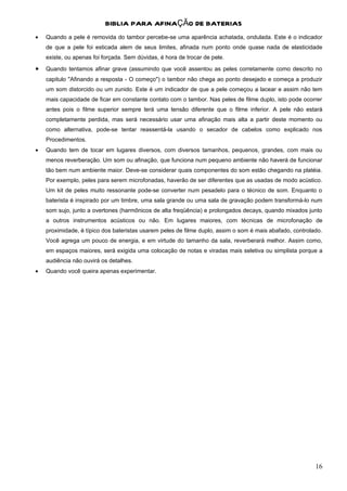 BIBLIA PARA AFINAÇÃO DE BATERIAS
•   Quando a pele é removida do tambor percebe-se uma aparência achatada, ondulada. Este é o indicador
    de que a pele foi esticada alem de seus limites, afinada num ponto onde quase nada de elasticidade
    existe, ou apenas foi forçada. Sem dúvidas, é hora de trocar de pele.
•   Quando tentamos afinar grave (assumindo que você assentou as peles corretamente como descrito no
    capitulo "Afinando a resposta - O começo") o tambor não chega ao ponto desejado e começa a produzir
    um som distorcido ou um zunido. Este é um indicador de que a pele começou a lacear e assim não tem
    mais capacidade de ficar em constante contato com o tambor. Nas peles de filme duplo, isto pode ocorrer
    antes pois o filme superior sempre terá uma tensão diferente que o filme inferior. A pele não estará
    completamente perdida, mas será necessário usar uma afinação mais alta a partir deste momento ou
    como alternativa, pode-se tentar reassentá-la usando o secador de cabelos como explicado nos
    Procedimentos.
•   Quando tem de tocar em lugares diversos, com diversos tamanhos, pequenos, grandes, com mais ou
    menos reverberação. Um som ou afinação, que funciona num pequeno ambiente não haverá de funcionar
    tão bem num ambiente maior. Deve-se considerar quais componentes do som estão chegando na platéia.
    Por exemplo, peles para serem microfonadas, haverão de ser diferentes que as usadas de modo acústico.
    Um kit de peles muito ressonante pode-se converter num pesadelo para o técnico de som. Enquanto o
    baterista é inspirado por um timbre, uma sala grande ou uma sala de gravação podem transformá-lo num
    som sujo, junto a overtones (harmônicos de alta freqüência) e prolongados decays, quando mixados junto
    a outros instrumentos acústicos ou não. Em lugares maiores, com técnicas de microfonação de
    proximidade, é típico dos bateristas usarem peles de filme duplo, assim o som é mais abafado, controlado.
    Você agrega um pouco de energia, e em virtude do tamanho da sala, reverberará melhor. Assim como,
    em espaços maiores, será exigida uma colocação de notas e viradas mais seletiva ou simplista porque a
    audiência não ouvirá os detalhes.
•   Quando você queira apenas experimentar.




                                                                                                          16
 