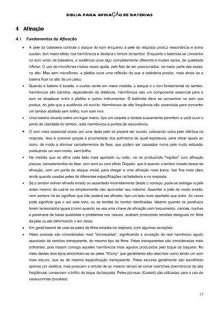 BIBLIA PARA AFINAÇÃO DE BATERIAS

4 Afinação
4.1       Fundamentos da Afinação
      •    A pele da batedeira controla o ataque do som enquanto a pele de resposta produz ressonância e soma
           sustain, tem maior efeito nos harmônicos e destaca o timbre do tambor. Enquanto o baterista se concentra
           no som vindo da batedeira, a audiência ouve algo completamente diferente e muitas vezes, de qualidade
           inferior. O uso de microfones muitas vezes ajuda, pelo fato de ser posicionados, na maior parte das vezes,
           no alto. Mas sem microfones, a platéia ouve uma reflexão do que a batedeira produz, mais ainda se a
           bateria ficar no alto de um palco.
      •    Quando a bateria é tocada, o ouvido sente em maior medida, o ataque e o tom fundamental do tambor,
           harmônicos são banidos, dependendo da distância. Harmônicos são um componente essencial para o
           som se desplazar entre a platéia e outros instrumentos. O baterista deve se concentrar no som que
           produz, do jeito que a audiência irá ouvi-lo. Harmônicos de alta freqüência são essenciais para converter
           um tambor abafado sem brilho, num som vivo.
      •    Uma bateria situada sobre um lugar macio, tipo um carpete e tocada suavemente permitem a você ouvir o
           ponto de claridade do tambor, isola harmônicos e pontos de ressonância.
      •    O som mais essencial criado por uma dada pele só poderá ser ouvido, colocando outra pele idêntica na
           resposta. Isso é possível graças à propriedade dos polímeros de igual espessura, para vibrar iguais ao
           outro, de modo a eliminar cancelamentos de fase, que podem ser causadas numa pele muito esticada,
           produzindo um som morto, sem brilho.
      •    Na medida que se afina cada lado mais apertado ou solto, vai se produzindo "regiões" com afinação
           precisa, cancelamentos de fase, sem som ou com efeito Doppler, que é quando o tambor tocado desce da
           afinação, com um ponto de ataque inicial, para chegar a uma afinação mais baixa. Isto fica mais claro
           ainda quando usadas peles de diferentes especificações na batedeira e na resposta.
      •    Se o tambor estiver afinado errado ou assentado incorretamente desde o começo, pode-se estragar a pele
           antes mesmo de usá-la ou simplesmente não aproveitar seu máximo. Assentar a pele de modo errado,
           nem sempre há de significar que não poderá ser afinado, tipo um lado mais apertado que outro. Às vezes
           pode significar que o aro esta torto, ou as bordas do tambor danificadas. Mesmo quando os parafusos
           foram tensionados iguais (como quando se usa uma chave de afinação com torquimetro), canoas, buchas
           e parafusos de baixa qualidade e problemas nos cascos, acabam produzindo tensões desiguais no filme
           da pele ou até deformando o aro desta.
      •    Em geral haverá de usar-se peles de filme simples na resposta, com algumas exceções.
      •    Peles porosas são consideradas mais "encorpadas", significando a anulação do real harmônico agudo
           associado às versões transparente, do mesmo tipo de filme. Peles transparentes são consideradas mais
           brilhantes, pois trazem consigo aqueles harmônicos mais agudos produzidos pelo toque da baqueta. No
           meio destes dois tipos encontram-se as peles "Ebony" que geralmente são descritas como tendo um som
           mais escuro, que as de mesma especificação transparente. Peles escuras geralmente são escolhidas
           apenas por estética, mas possuem a virtude de ao mesmo tempo de cortar overtones (harmônicos de alta
           freqüência) conservam o brilho do toque da baqueta. Peles porosas (Coated) são utilizadas para o uso de
           vassourinhas (brushes).



                                                                                                                  17
 