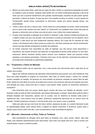 BIBLIA PARA AFINAÇÃO DE BATERIAS
      •    Mesmo se você souber afinar, pode não ser capaz de obter o timbre ou ressonância desejadas de acordo
           as medidas e peso do tambor. Qualquer dado tambor tem um timbre fundamental associado a ele de tal
           modo que não é possível transformá-lo sem grandes transformações. Escolhas de pele podem apenas
           aproveitar o máximo do tambor, do jeito que ele é. Seu trabalho ao afinar um tambor, é achar aquele tom
           "fundamental", aquele timbre, aumentando ou diminuindo, aquele som próprio daquele tambor, sua
           personalidade.
      •    Timbre e altura não são a mesma coisa. Timbre refere-se à personalidade do tambor. Nota fundamental
           que é o ponto onde o tambor soa mais "aberto" ou "ressonante" com qualidade maior. Essa nota pode ser
           elevada ou diminuída como se fosse uma nota do piano, mas o timbre não mudará realmente.
      •    O passo mais importante na afinação de um tambor é "assentar" a pele. Quando montada da primeira vez,
           o objetivo é fazer com que o aro da pele, o aro do tambor e a borda se confundam num só desenho. Isto é
           "assentar" a pele (tema que será amplamente explicado abaixo). Se a pele não for colocada de modo
           correto, e fica forçando tanto o filme quanto seu próprio aro, não ficará centrada nem vibrará corretamente,
           mesmo que seja afinada corretamente na tensão dos parafusos.
      •    As bordas costumam ficar escondidas da visão do baterista, que não poucas vezes desconhece a
           importância, sem dúvida nenhuma, que estas tem na capacidade do tambor poder produzir um som claro,
           ressonante. Mesmo tambores baratos podem produzir sons aceitáveis, desde que possuam bordas
           regulares e com ângulos apropriados. Tambores mais caros, do tipo high-tech, produzirão tons pobres se
           as bordas forem danificadas ou pobremente trabalhadas.


4.2       Torquímetro x Chave de Afinação
           Torquímetros podem até ser essenciais, mas o mais preciso dos instrumentos esta a cada lado de tua
cabeça, teus ouvidos.
           Alguns dos melhores tambores são fabricados intencionalmente para produzir uma certa resistência. Esta
força extra pode atrapalhar ou enganar um torquímetro. Alem disto um tambor grosso x tambor fino, também
causam variações na medição. Se tomamos em conta também as possíveis variações do próprio filme da pele.
Enfim, depois de muito afinar de ouvido, já se sabe que é comum uma canoa ser mais dura de rosquear que outra,
uma afinação por canoa, nessa hora não é o torque o que importa. Então, quando um torquímetro realmente é
necessário?
           Esta ferramenta pode nos poupar desde alguns minutos até horas num trabalho de afinação, como?
Assentar a pele só pode ser feito manualmente, para depois desrosquear o excesso. Nesta altura pode-se obter a
afinação desejada sem torquimetro, apenas com os ouvidos, mas se medirmos as tensões neste ponto e
registrarmos elas, numa próxima troca de peles, poderemos rapidamente aproximar-nos ao mesmo ponto de
afinação. Também poderemos comparar o nível de tensão entre uma canoa e outra, e igualá-las.
           Saiba que cada vez que você trocar de marca, tambor, espessura da pele, ou o próprio fabricante mudar
as especificações destas, assim deverá tornar a registrar os valores novamente. E lembre-se, quanto maior o
espaço, toque menos e afine mais alto, o que corresponderá a maior quantidade de registros.


4.3       Afinando e Assentando as Peles, Todos os Tambores
           Este procedimento de afinação serve para todos os tambores, tons, caixa, bumbo. Abaixo, após esta
Seção, será explicado especificamente para cada tambor. Quer dizer uma seção para tons, caixa e bumbo com
especificações, truques e escolha de peles.

                                                                                                                    18
 