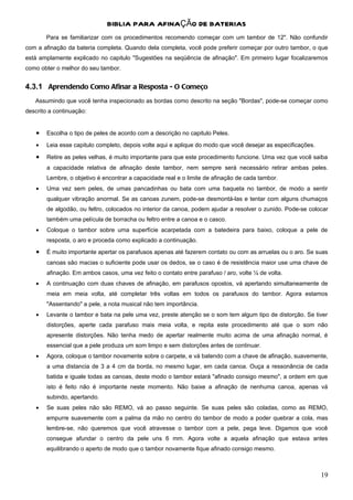BIBLIA PARA AFINAÇÃO DE BATERIAS
        Para se familiarizar com os procedimentos recomendo começar com um tambor de 12". Não confundir
com a afinação da bateria completa. Quando dela completa, você pode preferir começar por outro tambor, o que
está amplamente explicado no capitulo "Sugestões na seqüência de afinação". Em primeiro lugar focalizaremos
como obter o melhor do seu tambor.


4.3.1 Aprendendo Como Afinar a Resposta - O Começo
   Assumindo que você tenha inspecionado as bordas como descrito na seção "Bordas", pode-se começar como
descrito a continuação:


    •   Escolha o tipo de peles de acordo com a descrição no capitulo Peles.

    •   Leia esse capitulo completo, depois volte aqui e aplique do modo que você desejar as especificações.

    •   Retire as peles velhas, é muito importante para que este procedimento funcione. Uma vez que você saiba
        a capacidade relativa de afinação deste tambor, nem sempre será necessário retirar ambas peles.
        Lembre, o objetivo é encontrar a capacidade real e o limite de afinação de cada tambor.
    •   Uma vez sem peles, de umas pancadinhas ou bata com uma baqueta no tambor, de modo a sentir
        qualquer vibração anormal. Se as canoas zunem, pode-se desmontá-las e tentar com alguns chumaços
        de algodão, ou feltro, colocados no interior da canoa, podem ajudar a resolver o zunido. Pode-se colocar
        também uma película de borracha ou feltro entre a canoa e o casco.
    •   Coloque o tambor sobre uma superfície acarpetada com a batedeira para baixo, coloque a pele de
        resposta, o aro e proceda como explicado a continuação.
    •   É muito importante apertar os parafusos apenas até fazerem contato ou com as arruelas ou o aro. Se suas
        canoas são macias o suficiente pode usar os dedos, se o caso é de resistência maior use uma chave de
        afinação. Em ambos casos, uma vez feito o contato entre parafuso / aro, volte ¼ de volta.
    •   A continuação com duas chaves de afinação, em parafusos opostos, vá apertando simultaneamente de
        meia em meia volta, até completar três voltas em todos os parafusos do tambor. Agora estamos
        "Assentando" a pele, a nota musical não tem importância.
    •   Levante o tambor e bata na pele uma vez, preste atenção se o som tem algum tipo de distorção. Se tiver
        distorções, aperte cada parafuso mais meia volta, e repita este procedimento até que o som não
        apresente distorções. Não tenha medo de apertar realmente muito acima de uma afinação normal, é
        essencial que a pele produza um som limpo e sem distorções antes de continuar.
    •   Agora, coloque o tambor novamente sobre o carpete, e vá batendo com a chave de afinação, suavemente,
        a uma distancia de 3 a 4 cm da borda, no mesmo lugar, em cada canoa. Ouça a ressonância de cada
        batida e iguale todas as canoas, deste modo o tambor estará "afinado consigo mesmo", a ordem em que
        isto é feito não é importante neste momento. Não baixe a afinação de nenhuma canoa, apenas vá
        subindo, apertando.
    •   Se suas peles não são REMO, vá ao passo seguinte. Se suas peles são coladas, como as REMO,
        empurre suavemente com a palma da mão no centro do tambor de modo a poder quebrar a cola, mas
        lembre-se, não queremos que você atravesse o tambor com a pele, pega leve. Digamos que você
        consegue afundar o centro da pele uns 6 mm. Agora volte a aquela afinação que estava antes
        equilibrando o aperto de modo que o tambor novamente fique afinado consigo mesmo.



                                                                                                               19
 