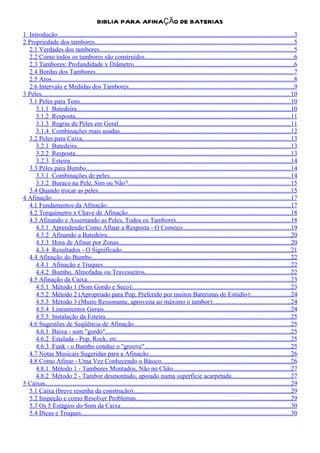 BIBLIA PARA AFINAÇÃO DE BATERIAS
1 Introdução..................................................................................................................................................3
2 Propriedade dos tambores...........................................................................................................................5
  2.1 Verdades dos tambores........................................................................................................................5
  2.2 Como todos os tambores são construídos............................................................................................6
  2.3 Tambores: Profundidade x Diâmetro...................................................................................................6
  2.4 Bordas dos Tambores...........................................................................................................................7
  2.5 Aros......................................................................................................................................................8
  2.6 Intervalo e Medidas dos Tambores......................................................................................................9
3 Peles..........................................................................................................................................................10
  3.1 Peles para Tons..................................................................................................................................10
     3.1.1 Batedeira....................................................................................................................................10
     3.1.2 Resposta.....................................................................................................................................11
     3.1.3 Regras de Peles em Geral..........................................................................................................11
     3.1.4 Combinações mais usadas..........................................................................................................12
  3.2 Peles para Caixa.................................................................................................................................13
     3.2.1 Batedeira....................................................................................................................................13
     3.2.2 Resposta.....................................................................................................................................13
     3.2.3 Esteira........................................................................................................................................14
  3.3 Peles para Bumbo..............................................................................................................................14
     3.3.1 Combinações de peles................................................................................................................14
     3.3.2 Buraco na Pele, Sim ou Não?....................................................................................................15
  3.4 Quando trocar as peles.......................................................................................................................15
4 Afinação....................................................................................................................................................17
  4.1 Fundamentos da Afinação..................................................................................................................17
  4.2 Torquímetro x Chave de Afinação.....................................................................................................18
  4.3 Afinando e Assentando as Peles, Todos os Tambores.......................................................................18
     4.3.1 Aprendendo Como Afinar a Resposta - O Começo...................................................................19
     4.3.2 Afinando a Batedeira.................................................................................................................20
     4.3.3 Hora de Afinar por Zonas..........................................................................................................20
     4.3.4 Resultados - O Significado........................................................................................................21
  4.4 Afinação do Bumbo...........................................................................................................................22
     4.4.1 Afinação e Truques....................................................................................................................22
     4.4.2 Bumbo, Almofadas ou Travesseiros..........................................................................................22
  4.5 Afinação da Caixa..............................................................................................................................23
     4.5.1 Método 1 (Som Gordo e Seco):.................................................................................................23
     4.5.2 Método 2 (Apropriado para Pop, Preferido por muitos Bateristas de Estúdio):........................24
     4.5.3 Método 3 (Muito Ressonante, aproveita ao máximo o tambor):...............................................24
     4.5.4 Lineamentos Gerais...................................................................................................................24
     4.5.5 Instalação da Esteira..................................................................................................................25
  4.6 Sugestões de Seqüência de Afinação.................................................................................................25
     4.6.1 Baixa - som "gordo"...................................................................................................................25
     4.6.2 Estalada - Pop, Rock, etc...........................................................................................................25
     4.6.3 Funk - o Bumbo conduz o "groove"..........................................................................................25
  4.7 Notas Musicais Sugeridas para a Afinação........................................................................................26
  4.8 Como Afinar - Uma Vez Conhecendo o Básico................................................................................26
     4.8.1 Método 1 - Tambores Montados, Não no Chão.........................................................................27
     4.8.2 Método 2 - Tambor desmontado, apoiado numa superfície acarpetada....................................27
5 Caixas........................................................................................................................................................29
  5.1 Caixa (breve resenha da construção).................................................................................................29
  5.2 Inspeção e como Resolver Problemas................................................................................................29
  5.3 Os 5 Estágios do Som da Caixa.........................................................................................................30
  5.4 Dicas e Truques..................................................................................................................................30
 