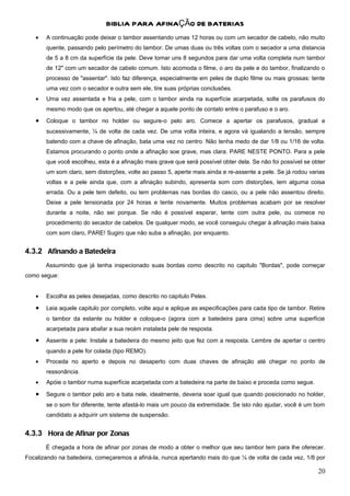 BIBLIA PARA AFINAÇÃO DE BATERIAS
   •   A continuação pode deixar o tambor assentando umas 12 horas ou com um secador de cabelo, não muito
       quente, passando pelo perímetro do tambor. De umas duas ou três voltas com o secador a uma distancia
       de 5 a 8 cm da superfície da pele. Deve tomar uns 8 segundos para dar uma volta completa num tambor
       de 12" com um secador de cabelo comum. Isto acomoda o filme, o aro da pele e do tambor, finalizando o
       processo de "assentar". Isto faz diferença, especialmente em peles de duplo filme ou mais grossas: tente
       uma vez com o secador e outra sem ele, tire suas próprias conclusões.
   •   Uma vez assentada e fria a pele, com o tambor ainda na superfície acarpetada, solte os parafusos do
       mesmo modo que os apertou, até chegar a aquele ponto de contato entre o parafuso e o aro.
   •   Coloque o tambor no holder ou segure-o pelo aro. Comece a apertar os parafusos, gradual e
       sucessivamente, ¼ de volta de cada vez. De uma volta inteira, e agora vá igualando a tensão, sempre
       batendo com a chave de afinação, bata uma vez no centro. Não tenha medo de dar 1/8 ou 1/16 de volta.
       Estamos procurando o ponto onde a afinação soe grave, mas clara. PARE NESTE PONTO. Para a pele
       que você escolheu, esta é a afinação mais grave que será possível obter dela. Se não foi possível se obter
       um som claro, sem distorções, volte ao passo 5, aperte mais ainda e re-assente a pele. Se já rodou varias
       voltas e a pele ainda que, com a afinação subindo, apresenta som com distorções, tem alguma coisa
       errada. Ou a pele tem defeito, ou tem problemas nas bordas do casco, ou a pele não assentou direito.
       Deixe a pele tensionada por 24 horas e tente novamente. Muitos problemas acabam por se resolver
       durante a noite, não sei porque. Se não é possível esperar, tente com outra pele, ou comece no
       procedimento do secador de cabelos. De qualquer modo, se você conseguiu chegar à afinação mais baixa
       com som claro, PARE! Sugiro que não suba a afinação, por enquanto.


4.3.2 Afinando a Batedeira
       Assumindo que já tenha inspecionado suas bordas como descrito no capitulo "Bordas", pode começar
como segue:


   •   Escolha as peles desejadas, como descrito no capitulo Peles.

   •   Leia aquele capitulo por completo, volte aqui e aplique as especificações para cada tipo de tambor. Retire
       o tambor da estante ou holder e coloque-o (agora com a batedeira para cima) sobre uma superfície
       acarpetada para abafar a sua recém instalada pele de resposta.
   •   Assente a pele: Instale a batedeira do mesmo jeito que fez com a resposta. Lembre de apertar o centro
       quando a pele for colada (tipo REMO).
   •   Proceda no aperto e depois no desaperto com duas chaves de afinação até chegar no ponto de
       ressonância.
   •   Apóie o tambor numa superfície acarpetada com a batedeira na parte de baixo e proceda como segue.

   •   Segure o tambor pelo aro e bata nele, idealmente, deveria soar igual que quando posicionado no holder,
       se o som for diferente, tente afastá-lo mais um pouco da extremidade. Se isto não ajudar, você é um bom
       candidato a adquirir um sistema de suspensão.


4.3.3 Hora de Afinar por Zonas
       É chegada a hora de afinar por zonas de modo a obter o melhor que seu tambor tem para lhe oferecer.
Focalizando na batedeira, começaremos a afiná-la, nunca apertando mais do que ¼ de volta de cada vez, 1/8 por

                                                                                                              20
 