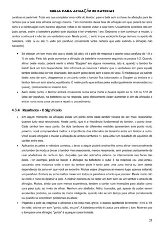 BIBLIA PARA AFINAÇÃO DE BATERIAS
parafuso é preferível. Toda vez que completar uma volta do tambor, pare e bata com a chave de afinação para ter
certeza que a pele esta afinada consigo mesma. Tem momentos desta fase da afinação em que poderá ter sons
bons e a continuação ruim durante algumas voltas e de repente voltar a soar bem. Usualmente acontece isto em
duas zonas, assim a batedeira poderá soar abafada e ter overtones / aro. Enquanto o tom continuar a mudar, o
tambor continuará a não ter um verdadeiro som. Neste ponto, o certo é que você já foi longe demais no aperto da
batedeira, volte ¼ ou até ½ volta por parafuso (novamente tenha certeza que esta subindo a afinação não
baixando).

   •   Se desejar um tom mais alto que o obtido (já alto), vá a pele de resposta e aperte cada parafuso de 1/8 a
       ¼ de volta. Feito isto pode aumentar a afinação da batedeira novamente seguindo os passos 1-2. Quando
       afinar deste modo, poderá sentir o efeito "Doppler" em alguns momentos, isto é, quando o tambor for
       batido terá um tom descendente. Isto informará ao baterista / afiador que o verdadeiro tom para aquele
       tambor ainda esta por ser alcançado, tem quem goste deste som e pare por aqui. À medida que vai saindo
       desta zona de som, chegaremos a um ponto onde o tambor fica balanceado, o Doppler vá embora e o
       tambor tem um som aberto, equilibrado. É neste ponto que ambas peles estão igualmente tensionadas (ou
       quase), praticamente no mesmo tom.
   •   Além deste ponto, o tambor entrará novamente numa zona morta e devera repetir as ¼. 1/8 ou 1/16 de
       volta por parafuso, na batedeira ou na resposta, para efetivamente poder aumentar o tom da afinação e
       entrar numa nova zona de som e repetir o procedimento.


4.3.4 Resultados - O Significado
   •   Em algum momento da afinação existe um ponto onde cada tambor haverá de ser mais ressonante,
       quando tudo está relacionado. Neste ponto, que é a freqüência fundamental do tambor, o ponto doce.
       Cada tambor tem esse ponto. Se dois tambores de diferentes medidas apresentam este ponto muito
       próximo, você compreenderá melhor a importância dos intervalos de tamanho entre um tambor e outro.
       Você estará obrigado a mudar a afinação de ambos tambores +/- para obter um resultado de equilíbrio de
       caráter entre eles.
   •   Aplicando as peles e métodos corretos, o texto a seguir poderá ensinar-lhe como afinar intencionalmente
       um tambor de modo a deixar o tambor mais ressonante, menos ressonante, sem precisar praticamente de
       usar abafadores de nenhum tipo, daqueles que são aplicados externa ou internamente nas faces das
       peles. Por exemplo, pode-se baixar a afinação da batedeira e subir à da resposta (ou vice-versa),
       causando uma mudança onde o som do tambor pode ir tanto para uma zona morta ou bem aberta
       dependendo da zona em que você se encontre. Muitas vezes chegamos ao mesmo lugar apenas soltando
       um parafuso. Embora eu ache melhor mexer em todos os parafusos o tanto que precisar. Deste modo não
       se corre o risco de destruir a pele. A melhor maneira de se obter um bom som de um tambor e através da
       afinação. Muitos, ainda que com menos experiência, tendem a contar com invenções para abafar como
       cura para tudo, ao invés de afinar. Nenhum aro abafador, feltro, borracha, gel, apesar de poder serem
       excelentes produtos, se usados de modo inteligente, quando não se tem tempo para afinar corretamente
       ou quando se encontram problemas ao afinar.
   •   Pegando a pele da resposta e afinando-a na nota mais grave, e depois apertando levemente (1/16 a 1/8
       de volta) cria-se um som "gordo, solto, escuro". A batedeira então é usada para alterar o tom. Note-se que
       o tom para uma afinação "gorda" é qualquer coisa limitada.

                                                                                                              21
 