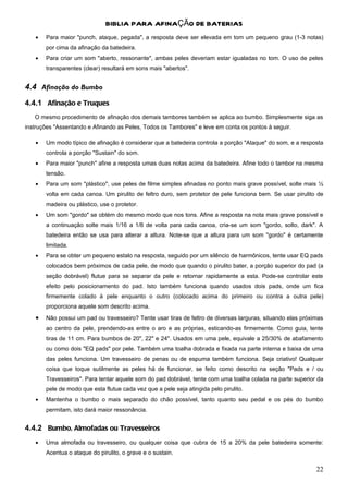 BIBLIA PARA AFINAÇÃO DE BATERIAS
   •   Para maior "punch, ataque, pegada", a resposta deve ser elevada em tom um pequeno grau (1-3 notas)
       por cima da afinação da batedeira.
   •   Para criar um som "aberto, ressonante", ambas peles deveriam estar igualadas no tom. O uso de peles
       transparentes (clear) resultará em sons mais "abertos".


4.4 Afinação do Bumbo
4.4.1 Afinação e Truques
   O mesmo procedimento de afinação dos demais tambores também se aplica ao bumbo. Simplesmente siga as
instruções "Assentando e Afinando as Peles, Todos os Tambores" e leve em conta os pontos à seguir.

   •   Um modo típico de afinação é considerar que a batedeira controla a porção "Ataque" do som, e a resposta
       controla a porção "Sustain" do som.
   •   Para maior "punch" afine a resposta umas duas notas acima da batedeira. Afine todo o tambor na mesma
       tensão.
   •   Para um som "plástico", use peles de filme simples afinadas no ponto mais grave possível, solte mais ½
       volta em cada canoa. Um pirulito de feltro duro, sem protetor de pele funciona bem. Se usar pirulito de
       madeira ou plástico, use o protetor.
   •   Um som "gordo" se obtém do mesmo modo que nos tons. Afine a resposta na nota mais grave possível e
       a continuação solte mais 1/16 a 1/8 de volta para cada canoa, cria-se um som "gordo, solto, dark". A
       batedeira então se usa para alterar a altura. Note-se que a altura para um som "gordo" é certamente
       limitada.
   •   Para se obter um pequeno estalo na resposta, seguido por um silêncio de harmônicos, tente usar EQ pads
       colocados bem próximos de cada pele, de modo que quando o pirulito bater, a porção superior do pad (a
       seção dobrável) flutue para se separar da pele e retornar rapidamente a esta. Pode-se controlar este
       efeito pelo posicionamento do pad. Isto também funciona quando usados dois pads, onde um fica
       firmemente colado à pele enquanto o outro (colocado acima do primeiro ou contra a outra pele)
       proporciona aquele som descrito acima.
   •   Não possui um pad ou travesseiro? Tente usar tiras de feltro de diversas larguras, situando elas próximas
       ao centro da pele, prendendo-as entre o aro e as próprias, esticando-as firmemente. Como guia, tente
       tiras de 11 cm. Para bumbos de 20", 22" e 24". Usados em uma pele, equivale a 25/30% de abafamento
       ou como dois "EQ pads" por pele. Também uma toalha dobrada e fixada na parte interna e baixa de uma
       das peles funciona. Um travesseiro de penas ou de espuma também funciona. Seja criativo! Qualquer
       coisa que toque sutilmente as peles há de funcionar, se feito como descrito na seção "Pads e / ou
       Travesseiros". Para tentar aquele som do pad dobrável, tente com uma toalha colada na parte superior da
       pele de modo que esta flutue cada vez que a pele seja atingida pelo pirulito.
   •   Mantenha o bumbo o mais separado do chão possível, tanto quanto seu pedal e os pés do bumbo
       permitam, isto dará maior ressonância.


4.4.2 Bumbo, Almofadas ou Travesseiros
   •   Uma almofada ou travesseiro, ou qualquer coisa que cubra de 15 a 20% da pele batedeira somente:
       Acentua o ataque do pirulito, o grave e o sustain.

                                                                                                             22
 