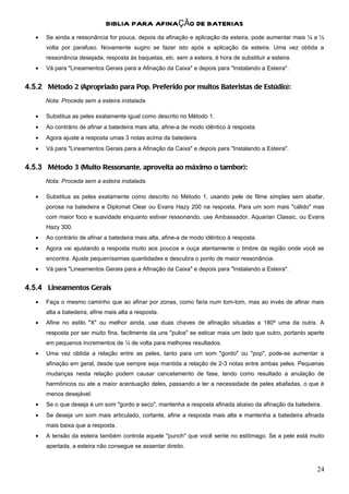 BIBLIA PARA AFINAÇÃO DE BATERIAS
   •   Se ainda a ressonância for pouca, depois da afinação e aplicação da esteira, pode aumentar mais ¼ a ½
       volta por parafuso. Novamente sugiro se fazer isto após a aplicação da esteira. Uma vez obtida a
       ressonância desejada, resposta às baquetas, etc. sem a esteira, é hora de substituir a esteira.
   •   Vá para "Lineamentos Gerais para a Afinação da Caixa" e depois para "Instalando a Esteira".


4.5.2 Método 2 (Apropriado para Pop, Preferido por muitos Bateristas de Estúdio):
       Nota: Proceda sem a esteira instalada.

   •   Substitua as peles exatamente igual como descrito no Método 1.
   •   Ao contrário de afinar a batedeira mais alta, afine-a de modo idêntico à resposta.
   •   Agora ajuste a resposta umas 3 notas acima da batedeira.
   •   Vá para "Lineamentos Gerais para a Afinação da Caixa" e depois para "Instalando a Esteira".


4.5.3 Método 3 (Muito Ressonante, aproveita ao máximo o tambor):
       Nota: Proceda sem a esteira instalada.

   •   Substitua as peles exatamente como descrito no Método 1, usando pele de filme simples sem abafar,
       porosa na batedeira e Diplomat Clear ou Evans Hazy 200 na resposta. Para um som mais "cálido" mas
       com maior foco e suavidade enquanto estiver ressonando, use Ambassador, Aquarian Classic, ou Evans
       Hazy 300.
   •   Ao contrário de afinar a batedeira mais alta, afine-a de modo idêntico à resposta.
   •   Agora vai ajustando a resposta muito aos poucos e ouça atentamente o timbre da região onde você se
       encontra. Ajuste pequeníssimas quantidades e descubra o ponto de maior ressonância.
   •   Vá para "Lineamentos Gerais para a Afinação da Caixa" e depois para "Instalando a Esteira".


4.5.4 Lineamentos Gerais
   •   Faça o mesmo caminho que ao afinar por zonas, como faria num tom-tom, mas ao invés de afinar mais
       alta a batedeira, afine mais alta a resposta.
   •   Afine no estilo "X" ou melhor ainda, use duas chaves de afinação situadas a 180º uma da outra. A
       resposta por ser muito fina, facilmente da uns "pulos" se esticar mais um lado que outro, portanto aperte
       em pequenos incrementos de ¼ de volta para melhores resultados.
   •   Uma vez obtida a relação entre as peles, tanto para um som "gordo" ou "pop", pode-se aumentar a
       afinação em geral, desde que sempre seja mantida a relação de 2-3 notas entre ambas peles. Pequenas
       mudanças nesta relação podem causar cancelamento de fase, tendo como resultado a anulação de
       harmônicos ou ate a maior acentuação deles, passando a ter a necessidade de peles abafadas, o que é
       menos desejável.
   •   Se o que deseja é um som "gordo e seco", mantenha a resposta afinada abaixo da afinação da batedeira.
   •   Se deseja um som mais articulado, cortante, afine a resposta mais alta e mantenha a batedeira afinada
       mais baixa que a resposta.
   •   A tensão da esteira também controla aquele "punch" que você sente no estômago. Se a pele está muito
       apertada, a esteira não consegue se assentar direito.



                                                                                                             24
 