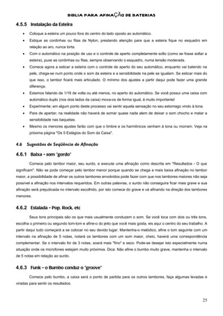 BIBLIA PARA AFINAÇÃO DE BATERIAS
4.5.5 Instalação da Esteira
      •    Coloque a esteira um pouco fora do centro do lado oposto ao automático.
      •    Estique as cordinhas ou fitas de Nylon, prestando atenção para que a esteira fique no esquadro em
           relação ao aro, nunca torta.
      •    Com o automático na posição de uso e o controle de aperto completamente solto (como se fosse soltar a
           esteira), puxe as cordinhas ou fitas, sempre observando o esquadro, numa tensão moderada.
      •    Comece agora a esticar a esteira com o controle de aperto do seu automático, enquanto vai batendo na
           pele, chega-se num ponto onde o som da esteira e a sensibilidade na pele se igualam. Se esticar mais do
           que isso, o tambor ficará mais articulado. O mínimo dos ajustes a partir daqui pode fazer uma grande
           diferença.
      •    Estamos falando de 1/16 de volta ou até menos, no aperto do automático. Se você possui uma caixa com
           automático duplo (nos dois lados da caixa) mova-os de forma igual, é muito importante!
      •    Experimente; em algum ponto deste processo vai sentir aquela sensação no seu estomago vindo à tona.
      •    Pare de apertar; na realidade não haverá de somar quase nada alem de deixar o som chocho e matar a
           sensibilidade nas baquetas.
      •    Mesmo os menores ajustes farão com que o timbre e os harmônicos venham à tona ou morram. Veja na
           próxima página "Os 5 Estágios do Som da Caixa".


4.6       Sugestões de Seqüência de Afinação

4.6.1 Baixa - som "gordo"
           Comece pelo tambor maior, seu surdo, e execute uma afinação como descrita em "Resultados - O que
significam". Não se pode começar pelo tambor menor porque quando se chega a mais baixa afinação no tambor
maior, a possibilidade de afinar os outros tambores envolvidos pode fazer com que nos tambores maiores não seja
possível a afinação nos intervalos requeridos. Em outras palavras, o surdo não conseguira ficar mais grave e sua
afinação será prejudicada no intervalo escolhido, por isto comece do grave e vá afinando na direção dos tambores
menores.


4.6.2 Estalada - Pop, Rock, etc
           Seus tons principais são os que mais usualmente conduzem o som. Se você toca com dois ou três tons,
escolha o primeiro ou segundo tom-tom e afine-o do jeito que você mais gosta, eis aqui o centro do seu trabalho. A
partir daqui tudo começará a se colocar no seu devido lugar. Mantenha-o melódico, afine o tom seguinte com um
intervalo na afinação de 5 notas, notará os tambores com um som maior, cheio, haverá uma correspondência
complementar. Se o intervalo for de 3 notas, soará mais "fino" e seco. Pode-se desejar isto especialmente numa
situação onde os microfones estejam muito próximos. Dica: Não afine o bumbo muito grave, mantenha o intervalo
de 5 notas em relação ao surdo.


4.6.3 Funk - o Bumbo conduz o "groove"
           Comece pelo bumbo, a caixa será o ponto de partida para os outros tambores, faça algumas levadas e
viradas para sentir os resultados.



                                                                                                               25
 