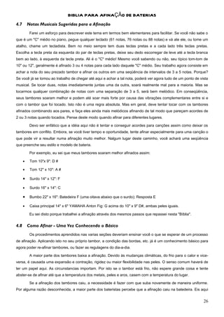 BIBLIA PARA AFINAÇÃO DE BATERIAS
4.7       Notas Musicais Sugeridas para a Afinação
           Farei um esforço para descrever este tema em termos bem elementares para facilitar. Se você não sabe o
que é um "C" médio no piano, pegue qualquer teclado (61 notas, 76 notas ou 88 notas) e vá ate ele, ou tome um
atalho, chame um tecladista. Bem no meio sempre tem duas teclas pretas e a cada lado três teclas pretas.
Escolha a tecla preta da esquerda do par de teclas pretas, deixe seu dedo escorregar de leve até a tecla branca
bem ao lado, à esquerda da tecla preta. Ali é o "C" médio! Mesmo você sabendo ou não, seu típico tom-tom de
10" ou 12", geralmente é afinado 3 ou 4 notas para cada lado daquele "C" médio. Seu trabalho agora consiste em
achar a nota do seu prezado tambor e afinar os outros em uma seqüência de intervalos de 3 a 5 notas. Porque?
Se você já se tomou ao trabalho de chegar até aqui e achar a tal nota, poderá ver agora tudo de um ponto de vista
musical. Se tocar duas, notas imediatamente juntas uma da outra, soará realmente mal para a maioria. Mas se
tocarmos qualquer combinação de notas com uma separação de 3 a 5, será bem melódico. Em conseqüência,
seus tambores soaram melhor e podem até soar mais forte por causa das vibrações complementares entre si e
com o tambor que foi tocado. Isto não é uma regra absoluta. Mas em geral, deve tentar tocar com os tambores
afinados combinando aos pares, e faça eles ainda mais melódicos afinando de tal modo que pareçam acordes de
2 ou 3 notas quando tocados. Pense deste modo quando afinar para diferentes lugares.

           Devo ser enfático que a idéia aqui não é tentar e conseguir acordes para canções assim como deixar os
tambores em conflito. Embora, se você tiver tempo e oportunidade, tente afinar especialmente para uma canção o
que pode vir a resultar numa afinação muito melhor. Nalgum lugar deste caminho, você achará uma seqüência
que preenche seu estilo e modelo de bateria.

           Por exemplo, eu sei que meus tambores soaram melhor afinados assim:

      •    Tom 10"x 9": D #

      •    Tom 12" x 10": A #

      •    Surdo 14" x 12": F

      •    Surdo 16" x 14": C

      •    Bumbo 22" x 16": Batedeira F (uma oitava abaixo que o surdo); Resposta E

      •    Caixa principal 14" x 6" YAMAHA Anton Fig: G acima do 10" x 9" D#, ambas peles iguais.

           Eu sei disto porque trabalhei a afinação através dos mesmos passos que repassei nesta "Bíblia".


4.8       Como Afinar - Uma Vez Conhecendo o Básico
           Os procedimentos aprendidos nas varias seções deveriam ensinar você o que se esperar de um processo
de afinação. Aplicando isto no seu próprio tambor, a condição das bordas, etc. já é um conhecimento básico para
agora poder re-afinar tambores, ou fazer as regulagens do dia-a-dia.

           A maior parte dos tambores baixa a afinação. Devido às mudanças climáticas, do frio para o calor e vice-
versa, é causada uma expansão e contração, rigidez ou maior flexibilidade nas peles. O senso comum haverá de
ter um papel aqui. As circunstancias importam. Por isto se o tambor está frio, não espere grande coisa e tente
abster-se de afinar até que a temperatura dos metais, peles e aros, casem com a temperatura do lugar.

           Se a afinação dos tambores caiu, a necessidade é fazer com que suba novamente de maneira uniforme.
Por alguma razão desconhecida, a maior parte dos bateristas percebe que a afinação caiu na batedeira. Eis aqui


                                                                                                                26
 