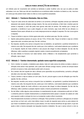 BIBLIA PARA AFINAÇÃO DE BATERIAS
um método para ter novamente sob controle os tambores e poder re-afinar uma vez que as peles já estão
colocadas e em uso. Note que não tem importância se os tambores estão montados na bateria ou não, mas leve
em conta que não poderá mexer neles no chão ou numa superfície acarpetada.


4.8.1   Método 1 - Tambores Montados, Não no Chão.
   •    Toque em cada canoa de cada lado do tambor e só aumente a afinação naquelas canoas que realmente
        abaixaram ate soarem afinadas consigo mesmo. No meu set de tambores, é fácil rotar o tambor para ter
        acesso à resposta, e você não pode mais ignorar este lado do tambor. Na medida que o tempo vai
        passando, a tendência é que a pele chegado um certo momento, seja muito difícil de ser afinada e a
        batedeira ficaria assim afinada de um modo desproporcional em relação à resposta. Por isto nunca ignore
        a resposta.
   •    Toque no tambor e veja se o timbre agora esta certo, se estiver pare aqui. Se não, continue.
   •    Aperte cada parafuso apenas um pouco, tal vez 1/16 a 1/8 de volta. Toque no tambor e veja se o timbre
        agora esta certo, se estiver pare aqui. Se não, continue.
   •    Na resposta, escolha uma canoa e enquanto toca na batedeira, vai apertando o parafuso lentamente no
        máximo uma volta. Se enquanto faz isto, sente que o tom melhorou, você estará sabendo que o problema
        é na resposta. Aperte de modo uniforme e aos poucos ate chegar na altura desejada. Se isto não fez
        diferença, volte o parafuso a posição original e repita o mesmo procedimento na batedeira.
   •    Se este método no funciona num dado tambor, tente o Método 2. Se simplesmente quer aumentar a
        afinação, veja a seguir.


4.8.2 Método 2 - Tambor desmontado, apoiado numa superfície acarpetada.
   •    Com o tambor no carpete, a batedeira para abaixo, bata em cada canoa de ambos os lados e abaixe a
        afinação onde estiver mais apertado, até a pele estar afinada consigo mesma. Lembre de sempre baixar
        primeiro um pouco a mais, para depois poder subir um pouco.
   •    Se o tambor não tem aquele tom alto e afinado como aprendida nos procedimentos, aumente a afinação
        até obter uma nota clara. Repita na batedeira.
   •    Toque o tambor e veja se obteve um som claro. Se sim, procure agora a zona de afinação que mais lhe
        agrade, Se não, continue.
   •    Na resposta, escolha uma canoa e enquanto toca na batedeira, vai apertando o parafuso lentamente no
        máximo uma volta. Se enquanto faz isto, sente que o tom melhorou, você estará sabendo que o problema
        é na resposta. Aperte de modo uniforme e aos poucos ate chegar na altura desejada. Se isto não fez
        diferença, volte o parafuso a posição original e repita o mesmo procedimento na batedeira.
   •    Se isto falhar, então alguma coisa aconteceu no assentamento da pele, a temperatura pode ser um fator,
        o ambiente pode ter mudado drasticamente ou simplesmente tentar passar o secador de cabelo em volta
        para aquecer a pele e começar de novo ou re-assentar a pele e afinar novamente.
   •    Para Simplesmente Aumentar ou Diminuir a Afinação: Para aumentar ou diminuir a afinação de um tambor
        que já teve um bom som, acho mais efetivo mexer na pele de resposta (para acima ou para abaixo) do
        que mexer na batedeira (para acima ou para abaixo). Um dos maiores benefícios de agir assim, é que isto
        ajuda a reter a mesma sensação nas baquetas tocando a batedeira. Se usar o senso comum e virar os




                                                                                                            27
 