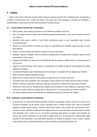 BIBLIA PARA AFINAÇÃO DE BATERIAS

5 Caixas
   Afinar a caixa não é diferente de outro tambor, apenas complica pelo fato de ter diferentes tipos de materiais e
a esteira. Começaremos com o timbre do tambor, pois daqui que você começará a entender as limitações e
possibilidades da cada tipo de tambor antes de passar à escolha da pele.


5.1       Caixa (breve resenha da construção)
      •    Brass (Latão-): Sons nítidos ao extremo e com harmônicos sóbrios, mas ricos.
      •    Aço: Um passo a frente no brilho com harmônicos agudos pronunciados, muito corpo e decay mais lento
           que o Brass.
      •    Alumínio: Sons claros, abertos e com brilho, harmônicos secos e com capacidade para rimshots
           incrivelmente altos.
      •    Bronze: Um primo próximo do Brass com todas as características da madeira, pode soar alta, um som
           bem redondo.
      •    Cobre: Um primo próximo do Alumínio, apenas um pouco mais cálido.
      •    Qualquer material martelado: Com as mesmas características do material sem martelar, apenas menos
           ressonante em vários graus.
      •    Espessura do Metal: Os cascos de 1mm (shells) não são tão graves a médios como os mais grossos de 3
           mm ou mais.
      •    Cascos de metal fundidos: Muito volume e ressonantes em função da liga de metal especial de pratos
           utilizada na fundição.
      •    Tambores de Madeira, veja "Características da Construção" no capitulo de Tons, aplique aqui também.
      •    Menor diâmetro significa afinação mais alta.
      •    Maior altura do tambor significa maior potência e ressonância, com decay mais lento.
      •    Tambores mais rasos significam maior articulação, menos potência em função da menor área do tambor.
      •    Rebaixo: Pequena depressão na borda da resposta para permitir a esteira ficar mais próxima da pele.
      •    Bordas com menos de 45° não são piores, simplesmente produzem um som diferente, usualmente menos
           ressonante e dark; conforme o ângulo diminui. Ângulo de 35° é o mais popular nos tambores de Birch.
      •    Os cascos produzem sons mais brilhantes na medida que a borda vai ficando mais "afiada".


5.2 Inspeção e como Resolver Problemas
      •    O tambor tem um zunido intermitente enquanto é tocado: Tire as peles, e bata o casco com a mão ou com
           a ponta da baqueta. Se as canoas zunem, descubra qual é, primeiro remova ela e veja se colocando
           algodão na parte interna resolve. Também pode tentar colocar uma camada fina de borracha entre a
           canoa e o casco, tomando cuidado para não separar demais a canoa do casco, as canoas devem sempre
           ficar alinhadas com o orifício do aro. Se colocar borrachas deve fazê-lo em todas, não somente nas
           canoas que tiverem problemas. Se ao retirar as peles nada zune, é possível que a própria pele esteja
           vencida ou mal assentada o que pode estar causando os zunidos. A solução é trocar a pele ou aplicar
           maior tensão a esta, tentando reassentá-la. Procure também por buchas espanadas, etc.




                                                                                                                 29
 