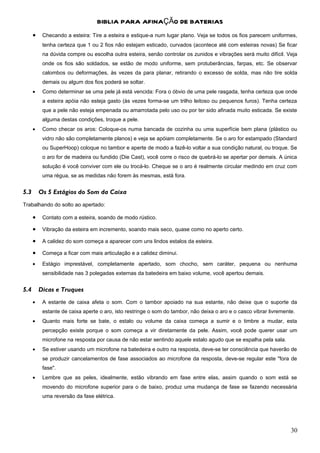 BIBLIA PARA AFINAÇÃO DE BATERIAS
      •    Checando a esteira: Tire a esteira e estique-a num lugar plano. Veja se todos os fios parecem uniformes,
           tenha certeza que 1 ou 2 fios não estejam esticado, curvados (acontece até com esteiras novas) Se ficar
           na dúvida compre ou escolha outra esteira, senão controlar os zunidos e vibrações será muito difícil. Veja
           onde os fios são soldados, se estão de modo uniforme, sem protuberâncias, farpas, etc. Se observar
           calombos ou deformações, às vezes da para planar, retirando o excesso de solda, mas não tire solda
           demais ou algum dos fios poderá se soltar.
      •    Como determinar se uma pele já está vencida: Fora o óbvio de uma pele rasgada, tenha certeza que onde
           a esteira apóia não esteja gasto (às vezes forma-se um trilho leitoso ou pequenos furos). Tenha certeza
           que a pele não esteja empenada ou amarrotada pelo uso ou por ter sido afinada muito esticada. Se existe
           alguma destas condições, troque a pele.
      •    Como checar os aros: Coloque-os numa bancada de cozinha ou uma superfície bem plana (plástico ou
           vidro não são completamente planos) e veja se apóiam completamente. Se o aro for estampado (Standard
           ou SuperHoop) coloque no tambor e aperte de modo a fazê-lo voltar a sua condição natural, ou troque. Se
           o aro for de madeira ou fundido (Die Cast), você corre o risco de quebrá-lo se apertar por demais. A única
           solução é você conviver com ele ou trocá-lo. Cheque se o aro é realmente circular medindo em cruz com
           uma régua, se as medidas não forem às mesmas, está fora.


5.3       Os 5 Estágios do Som da Caixa
Trabalhando do solto ao apertado:

      •    Contato com a esteira, soando de modo rústico.

      •    Vibração da esteira em incremento, soando mais seco, quase como no aperto certo.

      •    A calidez do som começa a aparecer com uns lindos estalos da esteira.

      •    Começa a ficar com mais articulação e a calidez diminui.

      •    Estágio imprestável, completamente apertado, som chocho, sem caráter, pequena ou nenhuma
           sensibilidade nas 3 polegadas externas da batedeira em baixo volume, você apertou demais.


5.4       Dicas e Truques
      •    A estante de caixa afeta o som. Com o tambor apoiado na sua estante, não deixe que o suporte da
           estante de caixa aperte o aro, isto restringe o som do tambor, não deixa o aro e o casco vibrar livremente.
      •    Quanto mais forte se bate, o estalo ou volume da caixa começa a sumir e o timbre a mudar, esta
           percepção existe porque o som começa a vir diretamente da pele. Assim, você pode querer usar um
           microfone na resposta por causa de não estar sentindo aquele estalo agudo que se espalha pela sala.
      •    Se estiver usando um microfone na batedeira e outro na resposta, deve-se ter consciência que haverão de
           se produzir cancelamentos de fase associados ao microfone da resposta, deve-se regular este "fora de
           fase".
      •    Lembre que as peles, idealmente, estão vibrando em fase entre elas, assim quando o som está se
           movendo do microfone superior para o de baixo, produz uma mudança de fase se fazendo necessária
           uma reversão da fase elétrica.




                                                                                                                    30
 