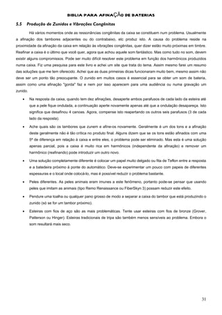 BIBLIA PARA AFINAÇÃO DE BATERIAS
5.5       Produção de Zunidos e Vibrações Congênitas
           Há vários momentos onde as ressonâncias congênitas da caixa se constituem num problema. Usualmente
a afinação dos tambores adjacentes ou do contrabaixo, etc produz isto. A causa do problema reside na
proximidade da afinação da caixa em relação às vibrações congênitas, quer dizer estão muito próximas em timbre.
Reafinar a caixa é o último que você quer, agora que achou aquele som fantástico. Mas como tudo no som, devem
existir alguns compromissos. Pode ser muito difícil resolver este problema em função dos harmônicos produzidos
numa caixa. Fiz uma pesquisa para este livro e achei um site que trata do tema. Assim mesmo farei um resumo
das soluções que me tem oferecido. Achei que as duas primeiras dicas funcionaram muito bem, mesmo assim não
deve ser um ponto tão preocupante. O zunido em muitos casos é essencial para se obter um som de bateria,
assim como uma afinação "gorda" faz e nem por isso aparecem para uma audiência ou numa gravação um
zunido.

      •    Na resposta da caixa, quando tem dez afinações, desaperte ambos parafusos de cada lado da esteira até
           que a pele fique ondulada, a continuação aperte novamente apenas até que a ondulação desapareça. Isto
           significa que desafinou 4 canoas. Agora, compense isto reapertando os outros seis parafusos (3 de cada
           lado da resposta).

      •    Ache quais são os tambores que zunem e afine-os novamente. Geralmente é um dos tons e a afinação
           deste geralmente não é tão crítica no produto final. Alguns dizem que se os tons estão afinados com uma
           5ª de diferença em relação à caixa e entre eles, o problema pode ser eliminado. Mas esta é uma solução
           apenas parcial, pois a caixa é muito rica em harmônicos (independente da afinação) e remover um
           harmônico (reafinando) pode introduzir um outro novo.

      •    Uma solução completamente diferente é colocar um papel muito delgado ou fita de Teflon entre a resposta
           e a batedeira próximo à ponte do automático. Deve-se experimentar um pouco com papeis de diferentes
           espessuras e o local onde colocá-lo, mas é possível reduzir o problema bastante.

      •    Peles diferentes. As peles animais eram imunes a este fenômeno, portanto pode-se pensar que usando
           peles que imitam as animais (tipo Remo Renaissance ou FiberSkyn 3) possam reduzir este efeito.

      •    Pendure uma toalha ou qualquer pano grosso de modo a separar a caixa do tambor que está produzindo o
           zunido (só se for um tambor próximo).

      •    Esteiras com fios de aço são as mais problemáticas. Tente usar esteiras com fios de bronze (Grover,
           Patterson ou Hinger). Esteiras tradicionais de tripa são também menos sensíveis ao problema. Embora o
           som resultará mais seco.




                                                                                                               31
 