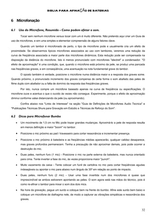 BIBLIA PARA AFINAÇÃO DE BATERIAS

6 Microfonação

6.1       Uso do Microfone, Resumido - Como podem afetar o som.
           Tocar sem nenhum microfone versus tocar com um é muito diferente. Não pretendo aqui criar um Guia de
uso de microfones, e sim uma simples e elementar compreensão de alguns fatores clave.

           Quando um tambor é microfonado de perto, o tipo de microfone pode e usualmente cria um efeito de
proximidade. Se observarmos típicos microfones associados ao uso com tambores, veremos uma redução da
curva de freqüência associada a maior parte dos microfones dinâmicos. Esta redução pode ser compensada na
disposição da distância do microfone. Isto é menos pronunciado com microfones "electret" a condensador. "O
efeito de aproximação" é uma condição, que, quando o microfone está próximo da pele, se produz uma pancada
nas freqüências graves, e em conseqüência, uma acentuação na nota fundamental grave do tambor.

           O oposto também é verdade, posicione o microfone numa distância maior e a resposta dos graves some.
Quando próximo, o pronunciado incremento dos graves compensa de certa forma o som abafado das peles de
filme duplo com abafador ou a falta de domínio da resposta das freqüências graves.

           Por isto, nunca compre um microfone baseado apenas na curva de freqüência ou especificações. O
microfone ouve e acentua o que o ouvido às vezes não consegue. Experimente, porque o efeito de aproximação
diminui conforme valse distanciando da pele (ou aproximando).

           Confira abaixo nos "Links de Interesse" na seção "Guia de Definições de Microfones Audio Tecnica" e
"Publicações Técnicas Shure para Gravação em Estúdio e Técnicas de Reforço do Som".


6.2       Dicas para Microfonar Bumbo
      •    Um movimento de 1,5 cm no Mic pode trazer grandes mudanças. Aproximá-lo a pele de resposta resulta
           em menos definição e maior "boom" no tambor.

      •    Posicione o mic próximo ao pad / travesseiro para cortar ressonância e incrementar presença.

      •    Posicione o mic próximo à batedeira e as freqüências médias aparecerão, qualquer calidez desaparece,
           mas graves profundos permanecem. Tenha a precaução de não aproximar demais, pois pode ocorrer a
           destruição do mic.

      •    Duas peles, nenhum furo (1 mic) - Posicione o mic na parte externa da batedeira, mas nunca orientado
           para cima. Tente inverter a fase do mic, às vezes proporciona maior "punch".

      •    Muito vazamento da caixa - Tente colocar um funil de cartolina no mic para cortar freqüências agudas
           indesejáveis ou apontar o mic para abaixo num ângulo de 35º em relação ao ponto de impacto.

      •    Duas peles, nenhum furo (2 mic) - Usar uma fase invertida num dos microfones é quase que
           imprescindível se ambos estiverem apontando as peles. O som agora está nas mãos do técnico, pois é
           como re-afinar o tambor para mixar o som dos dois mics.

      •    Na hora da gravação, pegue um surdo e coloque bem na frente do bumbo. Afine este surdo bem baixo e
           coloque um microfone de diafragma nele, de modo a capturar as vibrações simpáticas e ressonância dos
           graves.



                                                                                                            32
 