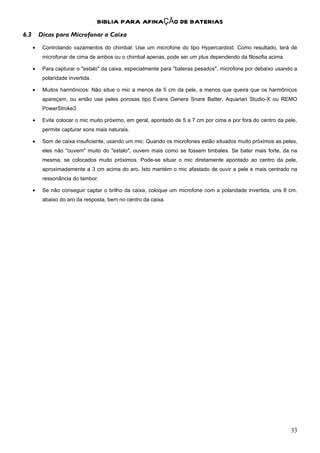 BIBLIA PARA AFINAÇÃO DE BATERIAS
6.3       Dicas para Microfonar a Caixa
      •    Controlando vazamentos do chimbal: Use um microfone do tipo Hypercardiod. Como resultado, terá de
           microfonar de cima de ambos ou o chimbal apenas, pode ser um plus dependendo da filosofia acima.

      •    Para capturar o "estalo" da caixa, especialmente para "bateras pesados", microfone por debaixo usando a
           polaridade invertida.

      •    Muitos harmônicos: Não situe o mic a menos de 5 cm da pele, a menos que queira que os harmônicos
           apareçam, ou então use peles porosas tipo Evans Genera Snare Batter, Aquarian Studio-X ou REMO
           PowerStroke3.

      •    Evite colocar o mic muito próximo, em geral, apontado de 5 a 7 cm por cima e por fora do centro da pele,
           permite capturar sons mais naturais.

      •    Som de caixa insuficiente, usando um mic: Quando os microfones estão situados muito próximos as peles,
           eles não "ouvem" muito do "estalo", ouvem mais como se fossem timbales. Se bater mais forte, da na
           mesma, se colocados muito próximos. Pode-se situar o mic diretamente apontado ao centro da pele,
           aproximadamente a 3 cm acima do aro. Isto mantém o mic afastado de ouvir a pele e mais centrado na
           ressonância do tambor.

      •    Se não conseguir captar o brilho da caixa, coloque um microfone com a polaridade invertida, uns 8 cm.
           abaixo do aro da resposta, bem no centro da caixa.




                                                                                                                33
 