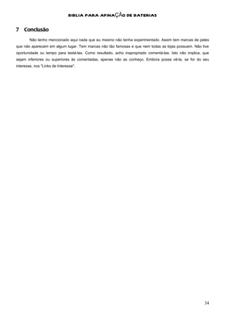 BIBLIA PARA AFINAÇÃO DE BATERIAS

7 Conclusão
        Não tenho mencionado aqui nada que eu mesmo não tenha experimentado. Assim tem marcas de peles
que não aparecem em algum lugar. Tem marcas não tão famosas e que nem todas as lojas possuem. Não tive
oportunidade ou tempo para testá-las. Como resultado, acho inapropriado comentá-las. Isto não implica, que
sejam inferiores ou superiores às comentadas, apenas não as conheço. Embora possa vê-la, se for do seu
interesse, nos "Links de Interesse".




                                                                                                       34
 