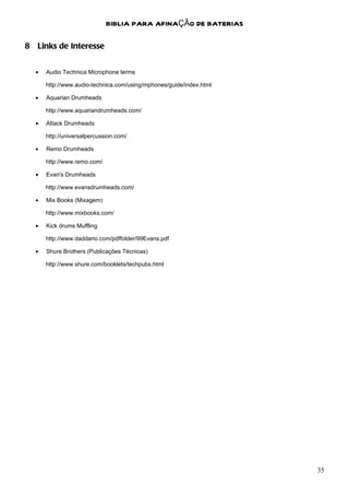 BIBLIA PARA AFINAÇÃO DE BATERIAS

8 Links de Interesse


  •   Audio Technica Microphone terms

      http://www.audio-technica.com/using/mphones/guide/index.html

  •   Aquarian Drumheads

      http://www.aquariandrumheads.com/

  •   Attack Drumheads

      http://universalpercussion.com/

  •   Remo Drumheads

      http://www.remo.com/

  •   Evan's Drumheads

      http://www.evansdrumheads.com/

  •   Mix Books (Mixagem)

      http://www.mixbooks.com/

  •   Kick drums Muffling

      http://www.daddario.com/pdffolder/99Evans.pdf

  •   Shure Brothers (Publicações Técnicas)

      http://www.shure.com/booklets/techpubs.html




                                                                     35
 