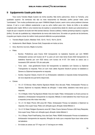 BIBLIA PARA AFINAÇÃO DE BATERIAS

9 Equipamento Usado pelo Autor
        Toco numa Yamaha Maple Custom da minha escolha; Não tenho patrocínios. Achei na Yamaha, uma
qualidade superior. Os tambores não são os mais ressonantes do Mercado, prefiro pensar neles como
"controlados". Tem muitos profissionais que usam YAMAHA Maple Custom, assim como outros preferem diversas
marcas. O set e o som refletem exatamente o que eu acho melhor para mim. Gosto do brilho e da calidez
projetada pelo maple. Brilho é uma maneira boa de explicar a característica deste kit, desde que subscrevamos a
noção de que o espectro de áudio tem três bandas básicas; Graves (calidez); médios (presença áspera); e agudos
(brilho). Os sets de qualidade top, independente da marca são todos bons. Só existe um grande set de tambores,
é aquele que inspira a tocar do melhor modo possível refletindo sua personalidade.

    •   Yamaha Maple Custom, Medidas 10x9, 12x10, 14x12, 16x14, 22x16.

    •   Acabamento: Black Maple, Canoas Gold, Suspensão em todos os tons.

    •   Aros: Alumínio nos tons, Maple no bumbo.

    •   Peles

            o     Bumbo: Preferência para Evans EQ4 transparente na batedeira fazendo par com REMO
                  Ambassador porosa com buraco de 5" ou para um som mais tenso Evans EQ3 transparente na
                  batedeira fazendo par com EQ3 ebony com buraco de 4-1/2". Em todos os casos uso o
                  travesseiro DW cobrindo 15% de cada pele.

            o     Tons: varia . mais geralmente Evans G2 transparente na batedeira com Genera ou Diplomat
                  Transparente na resposta. Para um som mais cálido Aquarian Studio-X porosa na batedeira e
                  Genera ou Diplomat transparente na resposta.

            o     Surdos: Aquarian Classic, Evan's G1 ou Ambassador, batedeira e resposta (todas transparentes,
                  de novo depende de qual tenho disponível).

    •   Caixas:

            o     14 x 5 1/2 Bronze; Manu Katche Signature Model; Aros die-cast; Peles: Ambassador Porosa ou
                  Genera, Diplomat na resposta; Método de afinação 1 nesta bíblia, batedeira mais tensa que a
                  resposta.

            o     14 x 6 Maple; Anton Fig Signature Model; Aros de maple; Peles: Ambassador ou Evans porosa na
                  batedeira e Ambassador transparente na resposta; Método 2 onde batedeira fica mais frouxa que
                  a resposta (umas três notas mais alta).

            o     14 x 5 1/2 Steel; Phonic 400 anos 60'; Peles: Ambassador Porosa na batedeira e Diplomat na
                  resposta; Aros super hoop; Peles com afinação igual, afinação média Método 3.

            o     14 x 5 1/2 Steel; Rodgers Dynasonic anos 60'; Peles: Evans Genera Porosa e 200 Hazy Resposta;
                  Aros super hoop; Peles com afinação igual, afinação média Método 3.

            o     14 x 3 Brass; Pearl FreeFloating; Aros die-Cast; Peles: REMO Ambassador Porosa na batedeira e
                  Ambassador transparente de resposta; Afinação de modo que a resposta fique duas notas acima
                  da batedeira.

            o     Em todas as caixas uso "O" rings com ½" de largura em média.

                                                                                                            36
 
