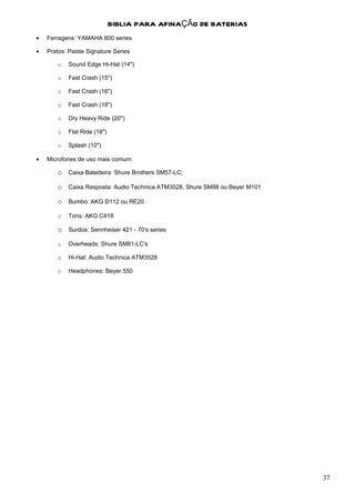 BIBLIA PARA AFINAÇÃO DE BATERIAS
•   Ferragens: YAMAHA 800 series

•   Pratos: Paiste Signature Series

        o   Sound Edge Hi-Hat (14")

        o   Fast Crash (15")

        o   Fast Crash (16")

        o   Fast Crash (18")

        o   Dry Heavy Ride (20")

        o   Flat Ride (18")

        o   Splash (10")

•   Microfones de uso mais comum:

        o Caixa Batedeira: Shure Brothers SM57-LC;

        o Caixa Resposta: Audio Technica ATM3528, Shure SM98 ou Beyer M101

        o Bumbo: AKG D112 ou RE20
        o   Tons: AKG C418

        o Surdos: Sennheiser 421 - 70's series
        o   Overheads: Shure SM81-LC's

        o   Hi-Hat: Audio Technica ATM3528

        o   Headphones: Beyer 550




                                                                             37
 