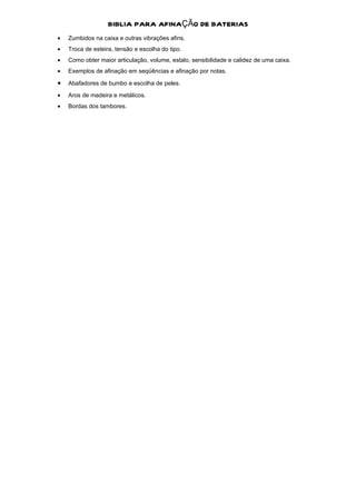 BIBLIA PARA AFINAÇÃO DE BATERIAS
•   Zumbidos na caixa e outras vibrações afins.
•   Troca de esteira, tensão e escolha do tipo.
•   Como obter maior articulação, volume, estalo, sensibilidade e calidez de uma caixa.
•   Exemplos de afinação em seqüências e afinação por notas.

•   Abafadores de bumbo e escolha de peles.

•   Aros de madeira e metálicos.
•   Bordas dos tambores.
 