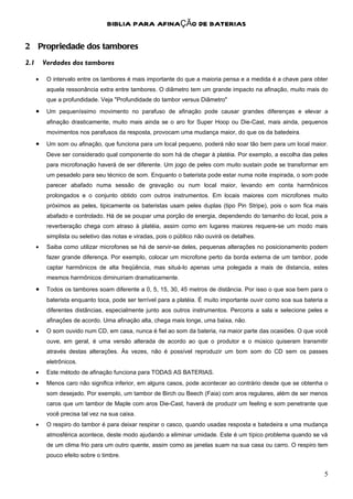 BIBLIA PARA AFINAÇÃO DE BATERIAS

2 Propriedade dos tambores
2.1       Verdades dos tambores

      •    O intervalo entre os tambores é mais importante do que a maioria pensa e a medida é a chave para obter
           aquela ressonância extra entre tambores. O diâmetro tem um grande impacto na afinação, muito mais do
           que a profundidade. Veja "Profundidade do tambor versus Diâmetro"
      •    Um pequeníssimo movimento no parafuso de afinação pode causar grandes diferenças e elevar a
           afinação drasticamente, muito mais ainda se o aro for Super Hoop ou Die-Cast, mais ainda, pequenos
           movimentos nos parafusos da resposta, provocam uma mudança maior, do que os da batedeira.
      •    Um som ou afinação, que funciona para um local pequeno, poderá não soar tão bem para um local maior.
           Deve ser considerado qual componente do som há de chegar à platéia. Por exemplo, a escolha das peles
           para microfonação haverá de ser diferente. Um jogo de peles com muito sustain pode se transformar em
           um pesadelo para seu técnico de som. Enquanto o baterista pode estar numa noite inspirada, o som pode
           parecer abafado numa sessão de gravação ou num local maior, levando em conta harmônicos
           prolongados e o conjunto obtido com outros instrumentos. Em locais maiores com microfones muito
           próximos as peles, tipicamente os bateristas usam peles duplas (tipo Pin Stripe), pois o som fica mais
           abafado e controlado. Há de se poupar uma porção de energia, dependendo do tamanho do local, pois a
           reverberação chega com atraso à platéia, assim como em lugares maiores requere-se um modo mais
           simplista ou seletivo das notas e viradas, pois o público não ouvirá os detalhes.
      •    Saiba como utilizar microfones se há de servir-se deles, pequenas alterações no posicionamento podem
           fazer grande diferença. Por exemplo, colocar um microfone perto da borda externa de um tambor, pode
           captar harmônicos de alta freqüência, mas situá-lo apenas uma polegada a mais de distancia, estes
           mesmos harmônicos diminuiriam dramaticamente.
      •    Todos os tambores soam diferente a 0, 5, 15, 30, 45 metros de distância. Por isso o que soa bem para o
           baterista enquanto toca, pode ser terrível para a platéia. È muito importante ouvir como soa sua bateria a
           diferentes distâncias, especialmente junto aos outros instrumentos. Percorra a sala e selecione peles e
           afinações de acordo. Uma afinação alta, chega mais longe, uma baixa, não.
      •    O som ouvido num CD, em casa, nunca é fiel ao som da bateria, na maior parte das ocasiões. O que você
           ouve, em geral, é uma versão alterada de acordo ao que o produtor e o músico quiseram transmitir
           através destas alterações. Às vezes, não é possível reproduzir um bom som do CD sem os passes
           eletrônicos.
      •    Este método de afinação funciona para TODAS AS BATERIAS.
      •    Menos caro não significa inferior, em alguns casos, pode acontecer ao contrário desde que se obtenha o
           som desejado. Por exemplo, um tambor de Birch ou Beech (Faia) com aros regulares, além de ser menos
           caros que um tambor de Maple com aros Die-Cast, haverá de produzir um feeling e som penetrante que
           você precisa tal vez na sua caixa.
      •    O respiro do tambor é para deixar respirar o casco, quando usadas resposta e batedeira e uma mudança
           atmosférica acontece, deste modo ajudando a eliminar umidade. Este é um típico problema quando se vá
           de um clima frio para um outro quente, assim como as janelas suam na sua casa ou carro. O respiro tem
           pouco efeito sobre o timbre.


                                                                                                                   5
 