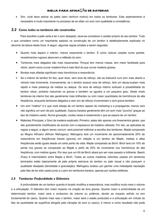 BIBLIA PARA AFINAÇÃO DE BATERIAS
      •    Sim, você deve esticar as peles (sem nenhum motivo) em todos os tambores. Este assentamento é
           necessário e muito importante no processo de se obter um som com qualidade e consistência.


2.2 Como todos os tambores são construídos
           Para escolher a pele certa e ter o som desejado, deve-se considerar o caráter próprio do seu tambor. Tudo
o que considero como um importante aspecto na construção de um tambor é detalhadamente explicado no
decorrer da leitura deste Guia. A seguir, algumas regras simples a serem seguidas:

      •    Quanto mais áspero o interior, menos ressonante o tambor. É como colocar carpete numa parede,
           revestimentos rugosos absorvem a reflexão do som.
      •    Tambores mais delgados são mais ressonantes. Porque tem menos massa, tem maior facilidade para
           vibrar, assim como curvar madeira fina é mais fácil do que curvar madeira grossa.
      •    Bordas mais afiadas significam mais harmônicos e ressonância.

      •    Se o interior do tambor for liso, quer dizer, sem aros de reforço, isto se traduzirá num som mais aberto e
           vibrará mais livremente. Inversamente, se o tambor possuir aros de reforço, terá um decay-sustain mais
           rápido e mais presença de médios ou ataque. Os aros de reforço interno sufocam a possibilidade do
           tambor vibrar, portanto reduzindo os graves e também os agudos a um pequeno grau. Deste modo
           tambores de interior liso são geralmente mais brilhantes ou com maior quantidade de harmônicos de alta
           freqüência, enquanto tambores delgados e sem aro de reforço incrementam o som grave também.
      •    Um som "melhor" é o que você deseja de um tambor apesar do marketing e a propaganda; menos caro
           não significa um som de pior qualidade. Cascos baratos geralmente têm um som mais "punchy" graças ao
           tipo de madeira usado. Numa gravação, muitas vezes é exatamente o que se espera de um tambor.
      •    Materiais Principais, o Som da madeira explicado: Primeiro, estes são apenas uns lineamentos gerais, que
           são grandemente modificados de acordo com a espessura da madeira utilizada. Por isto, se aplicadas às
           regras a seguir, e algum senso comum, será possível melhorar a escolha dos tambores. Maple comparado
           ao Mogno Africano (African Mahogany): Mahogany terá um incremento de aproximadamente 20% de
           ressonância em freqüências baixas (graves) em relação a um tambor de Maple, medias e altas
           freqüências serão iguais desde um certo ponto de vista. Maple comparado ao Birch: Birch terá um 10% de
           perda nos graves se comparado ao Maple e perto de 20% de incremento nos harmônicos de alta
           freqüência, com médios iguais. Por isso que um Kit de Birch abará por ser mais pesado e brilhante. Beech
           (Faia) é intermediário entre Maple e Birch. Todas as outras madeiras coloridas usadas em tambores
           laminados estão basicamente ali pela própria estrutura do tambor ou pelo visual e não possuem a
           qualidade desejada (densidade e granulação). Mahogany acabou por ganhar uma indesejada reputação
           pelo fato de ter sido usado junto a Luann em tambores baratos, apenas por razões estéticas.


2.3       Tambores: Profundidade x Diâmetro
           A profundidade de um tambor quando é tocado modifica a ressonância, mas modifica muito mais o volume
e a articulação. O diâmetro tem maior impacto na criação de tons graves. Quanto maior a profundidade de um
determinado tambor, maior será o acréscimo de volume ou potência, devido ao impacto sofrido no tom
fundamental do casco. Quanto mais raso o tambor, maior será o estalo produzido e a articulação em virtude do
fato da quantidade de superfície atingida pela vibração do som (o casco), é menor e como resultado não pode


                                                                                                                   6
 