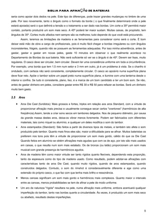 BIBLIA PARA AFINAÇÃO DE BATERIAS
seria como apoiar dois dedos na pele. Este tipo de diferenças, pode trazer grandes mudanças no timbre de uma
pele. Por isso novamente, tanto o ângulo como o formato da borda ( o que finalmente determinará onde a pele
estará apoiada) será o que definirá a tensão e o tratamento a ser dado nas bordas. Um corte a 35º permitirá maior
contato, portanto produzirá um som mais seco. A 45º poderá ter maior sustain. Muitas caixas, de propósito, tem
ângulos de 35º. Cortes muito afiados nem sempre são os melhores; tudo depende do que você está procurando.
           Assim, teremos as limitações da madeira e as ferramentas para considerar como será o corte. È bom
deixar está mão de obra a cargo de profissionais, pois é muito fácil chegar a bordas irregulares ou com ângulos
inconsistentes, frágeis, quando não se possuem as ferramentas adequadas. Por isso minha advertência, antes de
gastar, gastar e gastar em novas peles, gaste 10 minutos em observar o que realmente acontece no
Departamento de Bordas da sua bateria. Não será suficiente só ver se o ângulo é de 45º. Devem ser lisas, muito
regulares. O casco deve ser circular, bem circular. Devem ter uma consistência uniforme em toda a circunferência.
Por exemplo, uma borda que tem 1,5 mm num setor e 3 mm em outro, já é um problema à vista. Se o chanfro é
ondulado, com certeza não será consistente, completamente circular. O casco ao apoiá-lo numa superfície plana
deve ficar reto. Apóie o tambor sobre um papel preto numa superfície plana, e ilumine com uma lanterna desde o
interior e confira. Se tudo é consistente, plano, liso, é a marca de um bom candidato a ter um bom som. Se não,
antes de gastar dinheiro em peles, considere gastar entre R$ 30 e R$ 50 para refazer as bordas. Será um dinheiro
muito bem gasto.


2.5       Aros

      •    Aros Die Cast (fundidos): Mais grossos e fortes, triplos em relação aos aros Standard, com a virtude de
           proporcionar afinação mais precisa e usualmente consegue secar certos "overtones" (harmônicos de alta
           freqüência).Assim, tende a criar sons secos em tambores delgados. Nos de pequeno diâmetro, por causa
           da grande massa destes aros, deixa-os vibrar menos livremente. Podem ser fabricados com diferentes
           materiais, tais como níquel ou alumínio, e qualquer um deles modifica o som do tambor.
      •    Aros estampados (Standard): São feitos a partir de diversos tipos de metais, e também isto afeta o som
           produzido pelo tambor. Quanto mais finos eles são, maior a dificuldade para se afinar. Muitos bateristas os
           preferem nos tons pois têm a virtude de proporcionar um som mais gordo, cálido do que os Die Cast
           Quando feitos em alumínio se obtém afinações mais agudas que com os de aço, por isto são mais usados
           em caixas, o que resulta num som mais estalado. Os de bronze (ou latão) proporcionam um som mais
           musical com grande presença de harmônicos agudos.
      •    Aros de madeira têm como maior virtude ser tanto rígidos quanto flexíveis, dependendo esta proporção,
           tanto da espessura como do tipo de madeira usado. Como resultado, podem adotar-se afinações com
           características tanto de aros Die Cast, quando muito rígidos, quando de aros estampados, quando
           construídos delgados. Contudo, o som do rimshot é consideravelmente diferente e age como uma
           extensão do próprio casco, o que faz com que tenha mais brilho e ressonância.
      •    Menos canoas significam um som mais gordo e harmônicos mais complexos. Quanto maior o intervalo
           entre as canoas, menos probabilidades se tem de afinar a pele de modo uniforme.
      •    Um aro de natureza "rígida" resultara na pele, numa afinação mais uniforme, embora acentuará qualquer
           imperfeição do tambor, tanto nas bordas quanto a circularidade. Às vezes, é produzido um som mais seco
           ou abafado, resultado destas imperfeições.




                                                                                                                    8
 