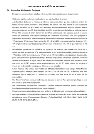 BIBLIA PARA AFINAÇÃO DE BATERIAS
2.6       Intervalo e Medidas dos Tambores
           Eis aqui meu pensamento em relação a este tema, não mais regras do que as duas primeiras.


      •    O diâmetro significa muito mais na afinação do que a profundidade do tambor.
      •    A profundidade do tambor se relaciona a volume e ressonância, isto é que da o caráter do tambor. Um
           tambor 12"x10" (sendo Diâmetro x Profundidade) lhe oferece uma área interna de 370" quadradas,
           enquanto um tambor 12" x 9" possui 333" quadradas. Por isto dependendo do ponto de vista, pode-se
           dizer que um tambor com 10" de profundidade terá 11% a mais de ressonância (leia-se potência) ou o de
           9" terá 10% a menos. O timbre do tom-tom de 10" de profundidade é tão parecido, que só no volume
           criado que poderemos sentir alguma diferença real. Indiferente ao diâmetro, uma única polegada de
           diferença na profundidade, para um tambor de diâmetro igual, geralmente traslada a mesma proporção de
           11% a mais ou 10% a menos. Assim um tambor 12" x 8" terá 20% a menos de superfície do que um 12" x
           10". Simplesmente a profundidade do "punch" será mais evidente num 12" x 10" do que no tambor de 12"
           x 8".
      •    Minha idéia é que se tiver um tambor de 12", pode não ser uma boa idéia pareá-lo com um de 13", a
           menos que você tenha um de 14" e realmente deseje ter um tambor intermediário. Assim um tambor de
           11" combina melhor com um tambor de 13" com um de 12" intermediário. A crença comum é que medidas
           pares produzem melhor qualidade de afinação. Nem sei porque existe esta crença, pois todos podem ser
           afinados se respeitadas as regras básicas nos diâmetros dos tambores. Se tentar fazer um tambor de 13"
           soar como um de 14", enquanto estiver emparelhado com um de 12", estará criando um problema, a
           menos que você queira ter uma pequena diferença na sua afinação.
      •    É mais melódico pular uma ou duas medidas em diâmetro entre tambores (Veja a seção "Notas Musicais
           Sugeridas para a Afinação") Por exemplo, use um 13" ou 14" com um 16", o resultado será mais
           satisfatório que se usado um 15" comum 16". A menos que você tenha um 14" e queira ter um
           intermediário.
      •    Use "Power Tons" se o som que você criou está baseado no som de Tons (por exemplo, Pop), se você
           toca suave ou gosta de surdos grandes.
      •    Use Fundamentally Accurate Sized Toms ("FAST") se toca em lugares pequenos, quando o tamanho tem
           importância ou simplesmente quando quer menos "potência".
      •    Pequenos tambores afinam baixo muito bem, tambores de diâmetro maior nem sempre afinam alto bem.

      •    Acho que qualquer combinação de tambores como mostrado a continuação, afinam bem e deixam espaço
           para adicionar outros: (Expressados em Diâmetro x Profundidade) 8x8, 10x9, 12x10, 14x12, 16x14, 18x16,
           20x16, 20x18, 22x16, 22x18, 24x18.




                                                                                                               9
 