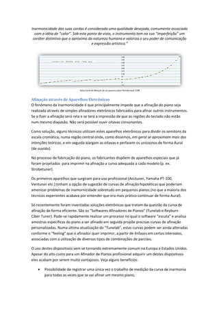 Inarmonicidade das suas cordas é considerada uma qualidade desejada, comumente associada
com a idéia de “calor”. Sob este ponto de vista, o instrumento tem na sua “imperfeição” um
caráter distintivo que o aproxima da natureza humana e valoriza o seu poder de comunicação
Afinação através de Aparelhos Eletrônicos
O fenômeno da Inarmonicidade é que principalmente impede que a afinação do piano seja
realizada através de simples afinadores
Se o fizer a afinação será reta e se terá a impressão de que as regiões do teclado não estão
num mesmo diapasão. Não será possível
Como solução, alguns técnicos utilizam est
escala cromática, numa região central onde, como dissemos,
intenções teóricas, e em seguida alargam as oitavas e perfazem os uníssonos de forma Aural
(de ouvido).
No processo de fabricação do piano,
foram projetados para imprimir na afinação a curva adequada a cada modelo
Strobetuner).
Os primeiros aparelhos que surgiram para uso profissional (Acctuner, Yamaha PT
Verituner etc.) tinham a opção de sugestão de curvas de afinação hipotéticas que poderiam
amenizar problemas de inamornicidade sobretudo em pequenos pianos (no que a maioria dos
técnicos experientes acabava por entender que era mais prático continuar
Só recentemente foram inventadas soluções eletrônicas que tratam da questão da curva de
afinação de forma eficiente. São os
Ciber Tuner). Pode-se rapidamente realizar um processo no qual
amostras específicas do piano a se
personalizadas. Numa última atualização do “
conforme o “feeling” que o afinador que
associadas com a utilização de diversos tipos de
O uso destes dispositivos vem se tornando extremamente comum na Europa e Estados Unidos.
Apesar do alto custo para um Afinador de
eles acabam por serem muito vantajoso
• Possibilidade de registrar uma única vez o trabalho de medição da curva de
para todas as vezes que
das suas cordas é considerada uma qualidade desejada, comumente associada
com a idéia de “calor”. Sob este ponto de vista, o instrumento tem na sua “imperfeição” um
caráter distintivo que o aproxima da natureza humana e valoriza o seu poder de comunicação
e expressão artística.”
Típica Curva de Afinação de um pequeno piano Yamaha mod. C108
Afinação através de Aparelhos Eletrônicos
O fenômeno da Inarmonicidade é que principalmente impede que a afinação do piano seja
realizada através de simples afinadores eletrônicos fabricados para afinar outros instrumentos
Se o fizer a afinação será reta e se terá a impressão de que as regiões do teclado não estão
num mesmo diapasão. Não será possível ouvir oitavas consonantes.
Como solução, alguns técnicos utilizam estes aparelhos eletrônicos para dividir os semitons da
escala cromática, numa região central onde, como dissemos, em geral se aproximam mais das
, e em seguida alargam as oitavas e perfazem os uníssonos de forma Aural
so de fabricação do piano, os fabricantes dispõem de aparelhos especiais que já
para imprimir na afinação a curva adequada a cada modelo
Os primeiros aparelhos que surgiram para uso profissional (Acctuner, Yamaha PT
Verituner etc.) tinham a opção de sugestão de curvas de afinação hipotéticas que poderiam
amenizar problemas de inamornicidade sobretudo em pequenos pianos (no que a maioria dos
técnicos experientes acabava por entender que era mais prático continuar de forma Aural).
Só recentemente foram inventadas soluções eletrônicas que tratam da questão da curva de
afinação de forma eficiente. São os “Softwares Afinadores de Pianos” (Tunelab e Reyburn
se rapidamente realizar um processo no qual o software “escuta” e analisa
amostras específicas do piano a ser afinado em seguida propõe precisas curvas de afinação
. Numa última atualização do “Tunelab”, estas curvas podem ser ainda alteradas
conforme o “feeling” que o afinador quer imprimir, a partir de ênfases em certos intervalos
associadas com a utilização de diversos tipos de combinações de parciais.
O uso destes dispositivos vem se tornando extremamente comum na Europa e Estados Unidos.
Apesar do alto custo para um Afinador de Pianos profissional adquirir um destes dispositivos
muito vantajosos. Veja alguns benefícios:
Possibilidade de registrar uma única vez o trabalho de medição da curva de
todas as vezes que se vai afinar um mesmo piano;
das suas cordas é considerada uma qualidade desejada, comumente associada
com a idéia de “calor”. Sob este ponto de vista, o instrumento tem na sua “imperfeição” um
caráter distintivo que o aproxima da natureza humana e valoriza o seu poder de comunicação
O fenômeno da Inarmonicidade é que principalmente impede que a afinação do piano seja
outros instrumentos.
Se o fizer a afinação será reta e se terá a impressão de que as regiões do teclado não estão
es aparelhos eletrônicos para dividir os semitons da
em geral se aproximam mais das
, e em seguida alargam as oitavas e perfazem os uníssonos de forma Aural
de aparelhos especiais que já
para imprimir na afinação a curva adequada a cada modelo (p. ex.
Os primeiros aparelhos que surgiram para uso profissional (Acctuner, Yamaha PT-100,
Verituner etc.) tinham a opção de sugestão de curvas de afinação hipotéticas que poderiam
amenizar problemas de inamornicidade sobretudo em pequenos pianos (no que a maioria dos
de forma Aural).
Só recentemente foram inventadas soluções eletrônicas que tratam da questão da curva de
(Tunelab e Reyburn
o software “escuta” e analisa
afinado em seguida propõe precisas curvas de afinação
”, estas curvas podem ser ainda alteradas
a partir de ênfases em certos intervalos,
O uso destes dispositivos vem se tornando extremamente comum na Europa e Estados Unidos.
dquirir um destes dispositivos
Possibilidade de registrar uma única vez o trabalho de medição da curva de inarmonia
 