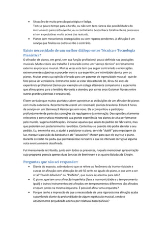 • Situações de muita pressão psicológica e fadiga.
Tem-se pouco tempo para a tarefa, ou não sem tem clareza das possibilidades do
instrumento para certo evento, ou o contratante desconhece totalmente os processos
e tem expectativas muito acima das reais etc.
• Pianos com mecanismos desregulados ou com reparos pendentes. A afinação é um
serviço que finaliza os outros e não o contrário.
Existe necessidade de um melhor diálogo entre Técnica e Tecnologia
Pianística?
O afinador de pianos, em geral, tem sua função profissional pouco definida nas produções
musicais. Muitas vezes seu trabalho é encarado como um “serviço técnico” extremamente
externo ao processo musical. Muitas vezes este tem que seguir contrariado a orientações
extremamente subjetivas e proceder contra sua experiência e intimidade técnica com os
pianos. Muitas vezes sua opinião é levada para um patamar de ingenuidade musical - que de
fato possa ser verdadeira. Entretanto pode-se estar descartando 30, 40 ou 50 anos de
experiência profissional (temos por exemplo um colega altamente competente e experiente
que afinou piano para o lendário Horowitz e atendeu por vários anos Guiomar Novaes entre
outros grandes pianistas e orquestras).
É bem verdade que muitos pianistas sabem aproveitar as atribuições de um afinador de pianos
com muita sabedoria. Recentemente atendi um renomado pianista brasileiro. Foram 8 horas
de serviço em um Steinway B Hamburgo semi-novo. Ele acompanhou e participou
profundamente de parte das correções da regulagem e da entonação. Deu opiniões altamente
relevantes e construtivas mostrando sua grande experiência nos pianos de alta performance
pelo mundo. Sugeriu modificações, inclusive aquelas que saíam do padrão do fabricante, mas
que poderiam ser posteriormente revertidas. Contentou-se quando não podia atender a seu
pedido. Eu, em minha vez, o ajudei a posicionar o piano, servi de “dublê” para regulagem da
luz, marquei a posição da banqueta e até “assassinei” Mozart para que ele ouvisse o piano.
Durante o recital me pediu que permanecesse no teatro e que no intervalo corrigisse alguma
nota eventualmente desafinada.
Fui imensamente retribuído, junto com todos os presentes, naquela memorável apresentação
cujo programa possuía apenas duas Sonatas de Beethoven e as quatro Baladas de Chopin.
Perguntas que não sei responder:
• Diante do exposto, sobretudo no que se refere ao fenômeno da inamornicidade e
curvas de afinação com alteração de até 50 cents no agudo do piano, o que vem a ser
o tal “Ouvido Absoluto” ou “Perfeito”, que nunca se atentou para isto?
• O piano, que tem uma afinação imperfeita (face a Inarmonicidade e o temperamento
igual) e outros instrumentos pré afinados em temperamentos diferentes são afinados
e tocam juntos na mesma orquestra. É possível afinar uma orquestra?
• Porque tenho a impressão de que a necessidade de uma rigorosíssima afinação acaba
sucumbindo diante da profundidade de algum espetáculo musical, sendo o
absorvimento prejudicado apenas por relativas discrepâncias?
 