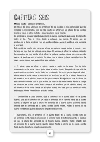 10
Capitulo seis
Método cuarto – utilizando armónicos.
El método de afinar utilizando los armónicos de las cuerdas es más complicado que los
métodos ya mencionados, pero es más exacto que afinar por las alturas de las cuerdas
(como se vio en el último método – afinar la guitarra con sí misma).
Un armónico se produce tocando suavemente la cuerda en el punto que queda directamente
sobre el 5to., 7mo. o 12avo. traste y pulsando esa cuerda. Al sonido que se
produce se le llama armónico y es un sonido cristalino, como el sonido de una campana
o un cristal.
Este sonido es mucho más claro que el que se produce cuando pulsas la cuerda, y por
lo tanto es más fácil de utilizarlo para afinar. El proceso de afinar la guitarra mediante
los armónicos es muy similar al de afinar la guitarra consigo misma, pero mucho más
exacto. Al igual que con el método de afinar con la misma guitarra, necesitas tener la
sexta cuerda afinada para poder utilizar este método.
- El primer paso es afinar la quinta cuerda a partir de la sexta. Pon tu dedo
suavemente en la sexta cuerda justo sobre el quinto traste. Asegúrate de que sólo la
cuerda esté en contacto con tu dedo, sin presionarla, de modo que no toque el mástil.
Ahora pulsa la sexta cuerda y escucharás un armónico en MI. De la misma forma toca
el armónico en el séptimo traste de la quinta cuerda. El objetivo es que la altura de
este armónico empate con el que acabas de tocar en la sexta cuerda. Ajusta la clavija
de afinación de quinta cuerda hasta empatar su armónico (en el séptimo traste) con
el armónico de la sexta cuerda (en el quinto traste). Una vez que los armónicos estén
empatados, puedes continuar con la cuarta cuerda.
- Similarmente al paso anterior, toca el armónico en el quinto traste de la quinta
cuerda. Este es un armónico en LA. Toca el armónico en el séptimo traste de la cuarta
cuerda. El objetivo es que la altura del armónico de la cuarta cuerda (séptimo traste)
empate con el armónico de la quinta cuerda (quinto traste). Ajusta la clavija de la
cuarta cuerda hasta que las dos alturas empaten exactamente.
- Nuevamente, toca el armónico en el quinto traste de la cuarta cuerda. Este es
un armónico en RE. Toca el armónico en el séptimo traste de la tercera cuerda. El objetivo
es que la altura del armónico de la tercera cuerda (séptimo traste) empate con
el armónico de la cuarta cuerda (quinto traste). Ajusta la clavija de la cuarta cuerda
hasta que las dos alturas empaten exactamente.
 