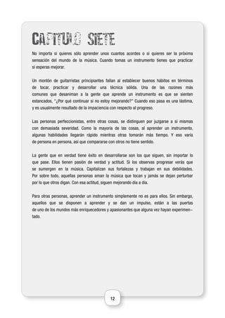 12
Capitulo siete
No importa si quieres sólo aprender unos cuantos acordes o si quieres ser la próxima
sensación del mundo de la música. Cuando tomas un instrumento tienes que practicar
si esperas mejorar.
Un montón de guitarristas principiantes fallan al establecer buenos hábitos en términos
de tocar, practicar y desarrollar una técnica sólida. Una de las razones más
comunes que desaniman a la gente que aprende un instrumento es que se sienten
estancados, “¿Por qué continuar si no estoy mejorando?” Cuando eso pasa es una lástima,
y es usualmente resultado de la impaciencia con respecto al progreso.
Las personas perfeccionistas, entre otras cosas, se distinguen por juzgarse a sí mismas
con demasiada severidad. Como la mayoría de las cosas, al aprender un instrumento,
algunas habilidades llegarán rápido mientras otras tomarán más tiempo. Y eso varía
de persona en persona, así que compararse con otros no tiene sentido.
La gente que en verdad tiene éxito en desarrollarse son los que siguen, sin importar lo
que pase. Ellos tienen pasión de verdad y actitud. Si los observas progresar verás que
se sumergen en la música. Capitalizan sus fortalezas y trabajan en sus debilidades.
Por sobre todo, aquellas personas aman la música que tocan y jamás se dejan perturbar
por lo que otros digan. Con esa actitud, siguen mejorando día a día.
Para otras personas, aprender un instrumento simplemente no es para ellos. Sin embargo,
aquellos que se disponen a aprender y se dan un impulso, están a las puertas
de uno de los mundos más enriquecedores y apasionantes que alguna vez hayan experimen-
tado.
 