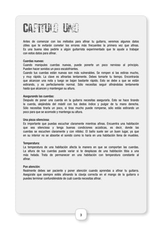 3
Capitulo uno
Antes de comenzar con los métodos para afinar tu guitarra, veremos algunos datos
útiles que te evitarán cometer los errores más frecuentes la primera vez que afinas.
Es una buena idea pedirle a algún guitarrista experimentado que te ayude a trabajar
con estos datos para afinar.
Cuerdas nuevas:
Cuando manipules cuerdas nuevas, puede ponerte un poco nervioso al principio.
Pueden hacer sonidos un poco escalofriantes.
Cuando tus cuerdas están nuevas son más vulnerables. Se rompen si las estiras mucho,
y muy rápido. La clave es afinarlas lentamente. Debes tomarte tu tiempo. Encontrarás
que alcanzan una nota y luego se bajan bastante rápido. Esto se debe a que se están
estirando, y es perfectamente normal. Sólo necesitas seguir afinándolas lentamente
hasta que alcancen y mantengan su altura.
Asegurando las cuerdas:
Después de poner una cuerda en la guitarra necesitas asegurarla. Esto se hace tirando
la cuerda, alejándola del mástil con tus dedos índice y pulgar de tu mano derecha.
Sólo necesitas tirarla un poco, si tiras mucho puede romperse, sólo estás estirando un
poco para que se acomode y mantenga su altura.
Una pieza silenciosa:
Es importante que puedas escuchar claramente mientras afinas. Encuentra una habitación
que sea silenciosa y tenga buenas condiciones acústicas, es decir, donde las
cuerdas se escuchen claramente y con nitidez. El baño suele ser un buen lugar, ya que
en su interior no se absorbe el sonido como lo haría en una habitación llena de muebles.
Temperatura:
La temperatura de una habitación afecta la manera en que se comportan las cuerdas.
La altura de tus cuerdas puede variar si te desplazas de una habitación tibia a una
más helada. Trata de permanecer en una habitación con temperatura constante al
afinar.
Pon atención:
Realmente debes ser paciente y poner atención cuando aprendas a afinar tu guitarra.
Asegúrate que siempre estés afinando la clavija correcta en el mango de la guitarra o
puedes terminar confundiéndote de cuál cuerda necesitas afinar.
 