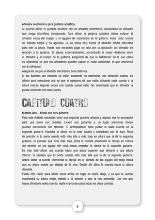 6
Afinador electrónico para guitarra acústica.
Si quieres afinar tu guitarra acústica con un afinador electrónico, necesitarás un afinador
que tenga micrófono incorporado. Para afinar la guitarra acústica debes colocar el
afinador cerca del cuerpo o el agujero de resonancia de la guitarra. Pulsa cada cuerda
de manera limpia y no agresiva. Si las tocas muy fuerte el afinador tendrá dificultad
para leer la altura. Puede que necesites jugar un rato con la ubicación del afinador en
relación a la guitarra. Si sigues experimentando, encontrarás la mejor distancia entre
el afinador y el cuerpo de la guitarra. Asegúrate de que la habitación en la que estás
es silenciosa ya que los afinadores pueden captar el ruido ambiental, el que interferirá
con tu afinación.
Asegúrate de que el afinador electrónico tiene baterías.
Si las baterías del afinador se están acabando no obtendrás una afinación exacta. Lo
último para mencionar acá es que te asegures de que estás afinando cada cuerda a la
altura exacta. Algunas veces una cuerda puede estar tan desafinada que el afinador la
puede confundir con otra cuerda.
Capitulo cuatro
Método Dos – Afinar con otra guitarra.
Para este método necesitas tener una segunda guitarra afinada y alguien que te acompañe
para que pulse sus cuerdas. Lleven sus guitarras a un lugar silencioso donde
puedan escucharse con claridad. Tu acompañante debe pulsar la sexta cuerda en la
segunda guitarra. Escucha la altura de la nota tocada y compárala con la tuya. Trata
de percibir si tu sexta cuerda está más alta o más baja en altura que la de la segunda
guitarra. Si piensas que está más baja, afina la cuerda (moviendo la clavija en contra
del sentido de las agujas del reloj) hasta empatar la altura de la segunda guitarra.
Es más fácil afinar una cuerda hacia una altura superior que afinarla a una altura
inferior. Si piensas que tu sexta cuerda está más alta que la de la segunda guitarra,
debes soltar la cuerda (moviendo la clavija en el sentido de las agujas del reloj) hasta
que su altura quede por debajo de la otra. Desde ahí afina la cuerda hacia la altura
deseada.
Existe otra razón para afinar hacia arriba en lugar de hacia abajo, y es que la cuerda
mantendrá su altura mejor, debido a la tensión a que la has sometido. Una vez que
hayas afinado la sexta cuerda, repite el proceso para todas las otras cuerdas.
 