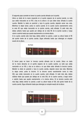 8
El segundo paso consiste en tener tu cuarta cuerda afinada con la quinta.
Ubica un dedo de la mano izquierda en el quinto espacio de la quinta cuerda. La nota
que estás marcando es un RE y ésa es la altura a la que debe estar afinada la cuarta
cuerda. Mantén tu dedo en posición y toca la quinta cuerda, dejando sonar esa nota.
Mientras la dejas sonar, pulsa la cuarta cuerda. Si la cuarta suena exactamente como
la nota RE que estás marcando en la quinta cuerda, está afinada. Si está más alta,
debes soltarla hasta que quede por debajo de la nota RE de la quinta cuerda y luego
volver a subirla hasta que quede exactamente a la misma altura.
Si la cuarta cuerda está más baja, debes estirar la cuerda y subir su altura hasta el RE
del quinto traste de la quinta cuerda. Sigue afinando hasta que obtengas un empate
exacto de la altura.
El tercer paso es tener tu tercera cuerda afinada con la cuarta. Ubica un dedo
de tu mano derecha en el quinto espacio de la cuarta cuerda. La nota que estás
marcando es un SOL y ésa es la altura a la que debe estar afinada la tercera cuerda.
Mantén tu dedo en posición y toca la cuarta cuerda, dejando sonar esa nota. Mientras
la dejas sonar, pulsa la tercera. Si la tercera suena exactamente como la nota
SOL que estás marcando en la cuarta cuerda, está afinada. Si está más alta, debes
soltarla hasta que quede por debajo de la nota SOL de la cuarta cuerda y luego volver
a subirla hasta que quede exactamente a la misma altura. Si la tercera cuerda está
más baja, debes estirar la cuerda y subir su altura hasta el SOL del quinto traste de la
cuarta cuerda. Sigue afinando hasta que obtengas un empate exacto de la altura.
Traste5to.
Re
Re
Traste5to.
Sol
Sol
 