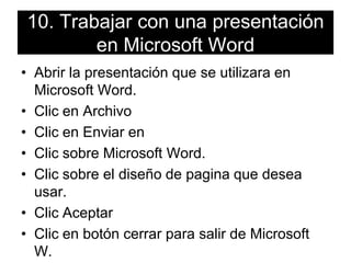 10. Trabajar con una presentación en Microsoft WordAbrir la presentación que se utilizara en Microsoft Word.Clic en ArchivoClic en Enviar enClic sobre Microsoft Word.Clic sobre el diseño de pagina que desea usar.Clic Aceptar Clic en botón cerrar para salir de Microsoft W.