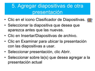 5. Agregar diapositivas de otra presentaciónClic en el icono Clasificador de Diapositivas.Seleccionar la diapositiva que desea que aparezca antes que las nuevas.Clic en Insertar/Diapositivas de archivo.Clic en Examinar para ubicar la presentación con las diapositivas a usar.Seleccionar presentación, clic Abrir.Seleccionar sobre la(s) que desea agregar a la presentación actual