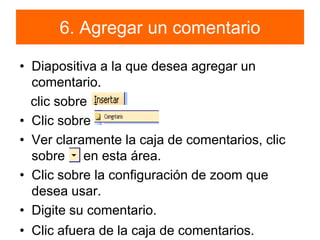 6. Agregar un comentarioDiapositiva a la que desea agregar un comentario.   clic sobre          Clic sobreVer claramente la caja de comentarios, clic sobre     en esta área. Clic sobre la configuración de zoom que desea usar. Digite su comentario.Clic afuera de la caja de comentarios.