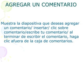AGREGAR UN COMENTARIOMuestra la diapositiva que deseas agregar un comentario/ insertar/ clic sobre comentario/escribe tu comentario/ al terminar de escribir el comentario, haga clic afuera de la caja de comentarios.