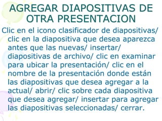AGREGAR DIAPOSITIVAS DE OTRA PRESENTACIONClic en el icono clasificador de diapositivas/ clic en la diapositiva que desea aparezca antes que las nuevas/ insertar/ diapositivas de archivo/ clic en examinar para ubicar la presentación/ clic en el nombre de la presentación donde están las diapositivas que desea agregar a la actual/ abrir/ clic sobre cada diapositiva que desea agregar/ insertar para agregar las diapositivas seleccionadas/ cerrar.