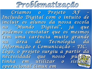 Criamos   o   Projeto    AF    –
Inclusão Digital com o intuito de
incluir os alunos da nossa escola
no   “Mundo     Digital”,  já    que
podemos constatar que os mesmos
tem uma carência muito grande
na    área   de    Tecnologia     da
Informação e Comunicação – TIC.
Logo, o projeto surgiu a partir da
necessidade   que   nosso   público
tinha   em   utilizar   o   sistema
operacional Linux em
 