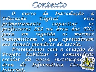 O   curso    de   Introdução    a
Educação       Digital           visa
primeiramente       capacitar      os
professores LEI na área das TIC,
para   em     seguida    os   mesmos
transmitirem o que aprenderam
aos demais membros da escola.
    Pretendemos com a criação do
Projeto habilitar a comunidade
escolar da nossa instituição na
área   de   Informática     Linux   e
Internet.
 