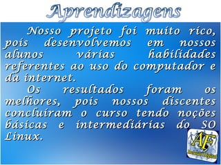 Nosso projeto foi muito rico,
pois   desenvolvemos   em   nossos
alunos       várias    habilidades
referentes ao uso do computador e
da internet.
    Os    resultados   foram    os
melhores, pois nossos discentes
concluíram o curso tendo noções
básicas e intermediárias do SO
Linux.
 