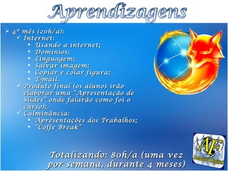  4º mês (20h/a):
    Internet:
       Usando a internet;
       Domínios;
       Linguagem;
       Salvar imagem;
       Copiar e colar figura;
       E-mail.
    Produto final (os alunos irão
     elaborar uma “Apresentação de
     Slides” onde falarão como foi o
     curso);
    Culminância:
       Apresentações dos Trabalhos;
       “ Coffe Break”




           Totalizando: 80h/a (uma vez
           por semana, durante 4 meses)
 