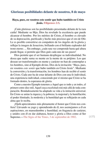 Gloriosas posibilidades delante de nosotros, 8 de mayo
Haya, pues, en vosotros este sentir que hubo también en Cristo
Jesús. Filipenses 2:5.
¡Cuán gloriosas son las posibilidades presentadas delante de la raza
caída! Mediante su Hijo, Dios ha revelado la excelencia que puede
alcanzar el hombre. Por los méritos de Cristo, el hombre es elevado
de su depravación, puriﬁcado y hecho más precioso que el oro de Oﬁr.
Le es posible convertirse en compañero de los ángeles de la gloria y
reﬂejar la imagen de Jesucristo, brillando con el brillante esplendor del
trono eterno. ... Sin embargo, ¡cuán rara vez comprende hasta qué altura
puede llegar, si permite que Dios guíe cada uno de sus pasos!
Dios permite que el ser humano despliegue su individualidad. No
desea que nadie suma su mente en la mente de su prójimo. Los que
desean ser transformados en mente y carácter no han de contemplar a
los hombres, sino al Ejemplo divino. Dios da la invitación: “Haya, pues,
en vosotros este sentir que hubo también en Cristo Jesús”. Mediante
la conversión y la transformación, los hombres han de recibir el sentir
de Cristo. Cada uno ha de estar delante de Dios con una fe individual,
una experiencia individual, conociendo por sí mismo que Cristo se ha
formado dentro, la esperanza de gloria.
Como a nuestro Ejemplo tenemos a Aquel que es todo y en todos, el
primero entre diez mil, Aquel cuya excelsitud está más allá de toda com-
paración. Bondadosamente ha adaptado su vida a la imitación universal.
En Cristo se unían la riqueza y la pobreza; la majestad y la humillación;
el poder ilimitado, la modestia y la humildad que se reﬂejarán en cada
alma que lo reciba.
¡Ojalá apreciáramos más plenamente el honor que Cristo nos con-
ﬁere! Llevando su yugo y aprendiendo de él, nos asemejamos a él en
aspiraciones, en mansedumbre y humildad, en fragancia de carácter,
y unidos con él en dar alabanza, honor y gloria a Dios como al Ser
Supremo.—The Signs of the Times, 3 de septiembre de 1902. [137]
139
 