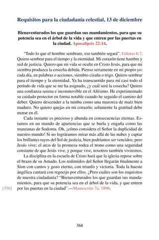 Requisitos para la ciudadanía celestial, 13 de diciembre
Bienaventurados los que guardan sus mandamientos, para que su
potencia sea en el árbol de la vida y que entren por las puertas en
la ciudad. Apocalipsis 22:14.
“Todo lo que el hombre sembrare, eso también segará”. Gálatas 6:7.
Quiero sembrar para el tiempo y la eternidad. Mi corazón tiene hambre y
sed de justicia. Quiero que mi vida se oculte en Cristo Jesús, para que mi
siembra produzca la cosecha debida. Pienso seriamente en mi propio yo:
cada día, en palabras o acciones, siembro cizaña o trigo. Quiero sembrar
para el tiempo y la eternidad. Ya ha transcurrido para mí casi todo el
período de vida que se me ha asignado, ¿y cuál será la cosecha? Quiero
una conﬁanza serena e inconmovible en el Altísimo. He experimentado
su cuidado protector en forma notable cuando he seguido el camino del
deber. Quiero descender a la tumba como una mazorca de maíz bien
maduro. No quiero quejas en mi corazón; solamente la gratitud debe
morar en él.
Cada instante es precioso y abunda en consecuencias eternas. Es-
tamos en un mundo de apariencias que se burla y engaña como las
manzanas de Sodoma. Oh, ¡cómo considera el Señor la duplicidad de
nuestro mundo! Si no lográramos mirar más allá de las nubes y captar
los brillantes rayos del Sol de justicia, bien podríamos ser vencidos; pero
Jesús vive; el arco de la promesa rodea el trono como una seguridad
constante de que Jesús vive, y porque vive, nosotros también viviremos.
La disciplina en la escuela de Cristo hará que la iglesia repose sobre
el brazo de su Amado. Los redimidos del Señor llegarán ﬁnalmente a
Sion con cantos y gozo eterno, con triunfo y victoria. Toda la hueste
ángélica cantará con regocijo por ellos. ¿Pero cuáles son los requisitos
de nuestra ciudadanía? “Bienaventurados los que guardan sus manda-
mientos, para que su potencia sea en el árbol de la vida, y que entren
por las puertas en la ciudad”.—Manuscrito 7a, 1896.[356]
368
 