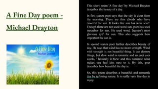A Fine Day poem -
Michael Drayton
This short poem 'A fine day' by Michael Drayton
describes the beauty of a day.
In first stanza poet says that the sky is clear from
the morning. There are thin clouds who have
covered the sun. It looks like sun has wear scarf.
Though there are not used word sun, poet has used
metaphor for sun. He used word, 'heaven's most
glorious eye' for sun. This also suggests how
important the sun is.
In second stanza poet further describes beauty of
day. He says that wind has no more strength. Wind
with strength is not beautiful thing. It can destroy
things, but slow wind is romantic and so poet uses
words, ' leisurely it blew' and this romantic wind
makes one leaf kiss next to it. By this, poet
describes how beautiful the day is.
So, this poem describes a beautiful and romantic
day by referring nature. It is really very fine day to
enjoy.
 