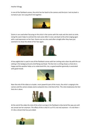 Heather Wragg


In one of the flashback scenes, the artist has her back to the camera and the lyrics ‘and my back is
turned on you’ are sung which link together.




Zooms in are used when focusing on the artist in the scenes with the male and she starts to smile.
Using the zoom helps to contrast the next scene after it cross cuts back to the artist singing again
with a sad expression on her face. Zooms out are also used often straight after they have just
zoomed in to show the whole of her face again.




A low angled shot is used in one of the flashback scenes with her smiling and a clear sky with the sun
setting in the background and a bird flying overhead. The fact she is smiling shows us that she is
happy and the weather helps us to understand this, too, as good weather generally is associated
with good moods.




Near the end of the video at a louder, more powerful part of the music, the artist is singing to the
camera and the camera slowly zooms outwards into a mid shot of her. This shot emphasises the fact
that she is alone.




At the end of the video the shot of the artist running in the flashback is blurred all the way out until
we cannot see her anymore. The effect of this is that it’s as if it’s not real anymore – it’s not there –
it’s like a dream that has just ended.
 