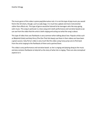 Heather Wragg




The music genre of this video is piano pop/alternative rock. It is not the type of pop music you would
find in the UK charts, though, such as Lady Gaga. It is much less upbeat and more instrumental
rather than effects etc. This type of genre would be listened to be teenagers who like easy-going,
calm music. This song in particular is a love song and is both performance and narrative based as we
can see from the video that the artist is both singing and acting out what the song is about.

This type of video that uses flashbacks is very common when talking about love. Popular artists such
as Beyoncé (Halo) and Katy Perry (The One That Got Away) use these in their videos are have been
a great success. Katy Perry’s video is very much like this video using many jump cuts to flick back
from the artist singing to the flashbacks of them and a partner/lover.

This video is very performance and narrative based as she is singing and playing along to the music
and also contains flashbacks to help tell us the story of what she is singing. There are also conceptual
aspects to it.
 