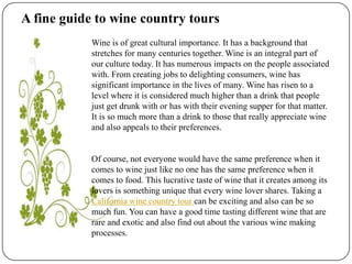 A fine guide to wine country tours Wine is of great cultural importance. It has a background that stretches for many centuries together. Wine is an integral part of our culture today. It has numerous impacts on the people associated with. From creating jobs to delighting consumers, wine has significant importance in the lives of many. Wine has risen to a level where it is considered much higher than a drink that people just get drunk with or has with their evening supper for that matter. It is so much more than a drink to those that really appreciate wine and also appeals to their preferences.  Of course, not everyone would have the same preference when it comes to wine just like no one has the same preference when it comes to food. This lucrative taste of wine that it creates among its lovers is something unique that every wine lover shares. Taking a California wine country tour can be exciting and also can be so much fun. You can have a good time tasting different wine that are rare and exotic and also find out about the various wine making processes. 